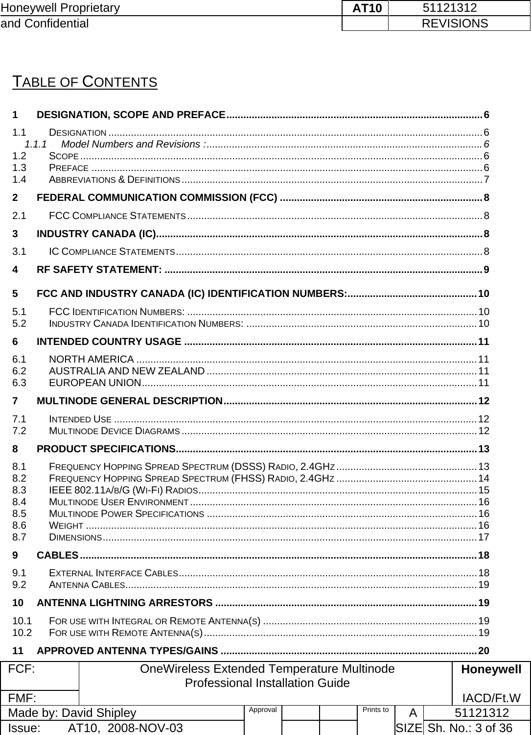 Honeywell Proprietary    AT10           51121312 and Confidential             REVISIONS  FCF: OneWireless Extended Temperature Multinode  Professional Installation Guide  Honeywell FMF:               IACD/Ft.W Made by: David Shipley  Approval   Prints to     A           51121312 Issue:        AT10,  2008-NOV-03          SIZE  Sh. No.: 3 of 36   TABLE OF CONTENTS 1DESIGNATION, SCOPE AND PREFACE ........................................................................................... 61.1DESIGNATION ..................................................................................................................................... 61.1.1Model Numbers and Revisions : .................................................................................................. 61.2SCOPE ............................................................................................................................................... 61.3PREFACE ........................................................................................................................................... 61.4ABBREVIATIONS &amp; DEFINITIONS ........................................................................................................... 72FEDERAL COMMUNICATION COMMISSION (FCC) ........................................................................ 82.1FCC COMPLIANCE STATEMENTS ......................................................................................................... 83INDUSTRY CANADA (IC) .................................................................................................................... 83.1IC COMPLIANCE STATEMENTS .............................................................................................................  84RF SAFETY STATEMENT: ................................................................................................................. 95FCC AND INDUSTRY CANADA (IC) IDENTIFICATION NUMBERS: .............................................. 105.1FCC IDENTIFICATION NUMBERS: ....................................................................................................... 105.2INDUSTRY CANADA IDENTIFICATION NUMBERS: .................................................................................. 106INTENDED COUNTRY USAGE ........................................................................................................ 116.1NORTH AMERICA ......................................................................................................................... 116.2AUSTRALIA AND NEW ZEALAND ................................................................................................ 116.3EUROPEAN UNION .......................................................................................................................  117MULTINODE GENERAL DESCRIPTION .......................................................................................... 127.1INTENDED USE ................................................................................................................................. 127.2MULTINODE DEVICE DIAGRAMS ......................................................................................................... 128PRODUCT SPECIFICATIONS ........................................................................................................... 138.1FREQUENCY HOPPING SPREAD SPECTRUM (DSSS) RADIO, 2.4GHZ .................................................. 138.2FREQUENCY HOPPING SPREAD SPECTRUM (FHSS) RADIO, 2.4GHZ .................................................. 148.3IEEE 802.11A/B/G (WI-FI) RADIOS ................................................................................................... 158.4MULTINODE USER ENVIRONMENT ...................................................................................................... 168.5MULTINODE POWER SPECIFICATIONS ................................................................................................ 168.6WEIGHT ........................................................................................................................................... 168.7DIMENSIONS ..................................................................................................................................... 179CABLES ............................................................................................................................................. 189.1EXTERNAL INTERFACE CABLES ..........................................................................................................  189.2ANTENNA CABLES............................................................................................................................. 1910ANTENNA LIGHTNING ARRESTORS ............................................................................................. 1910.1FOR USE WITH INTEGRAL OR REMOTE ANTENNA(S) ............................................................................ 1910.2FOR USE WITH REMOTE ANTENNA(S) ................................................................................................. 1911APPROVED ANTENNA TYPES/GAINS ........................................................................................... 20