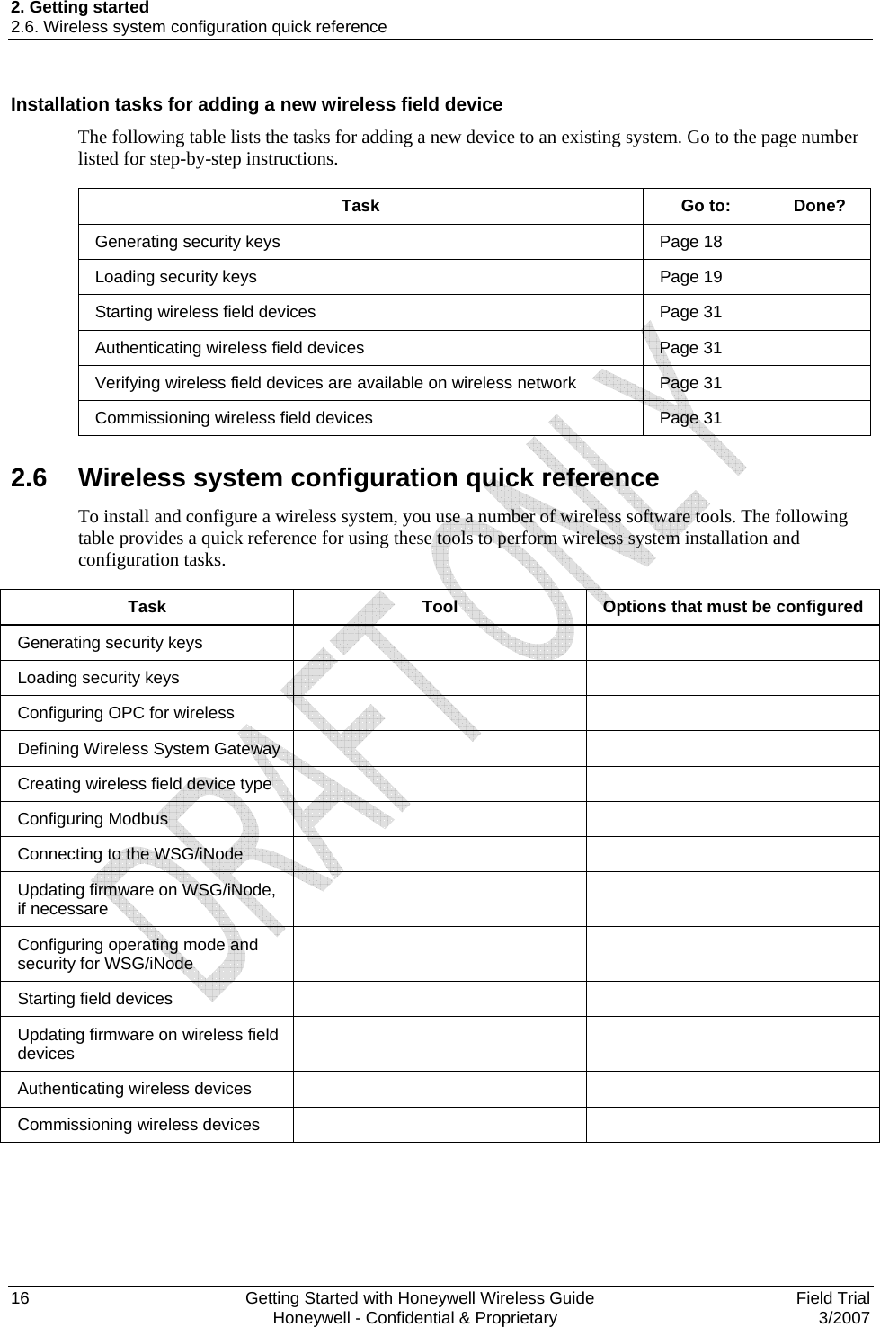 2. Getting started 2.6. Wireless system configuration quick reference 16    Getting Started with Honeywell Wireless Guide  Field Trial   Honeywell - Confidential &amp; Proprietary  3/2007 Installation tasks for adding a new wireless field device The following table lists the tasks for adding a new device to an existing system. Go to the page number listed for step-by-step instructions.  Task Go to: Done? Generating security keys   Page 18   Loading security keys   Page 19   Starting wireless field devices   Page 31   Authenticating wireless field devices   Page 31   Verifying wireless field devices are available on wireless network   Page 31   Commissioning wireless field devices   Page 31    2.6  Wireless system configuration quick reference To install and configure a wireless system, you use a number of wireless software tools. The following table provides a quick reference for using these tools to perform wireless system installation and configuration tasks.   Task  Tool   Options that must be configured Generating security keys     Loading security keys     Configuring OPC for wireless     Defining Wireless System Gateway     Creating wireless field device type      Configuring Modbus     Connecting to the WSG/iNode     Updating firmware on WSG/iNode, if necessare    Configuring operating mode and security for WSG/iNode    Starting field devices     Updating firmware on wireless field devices    Authenticating wireless devices     Commissioning wireless devices       