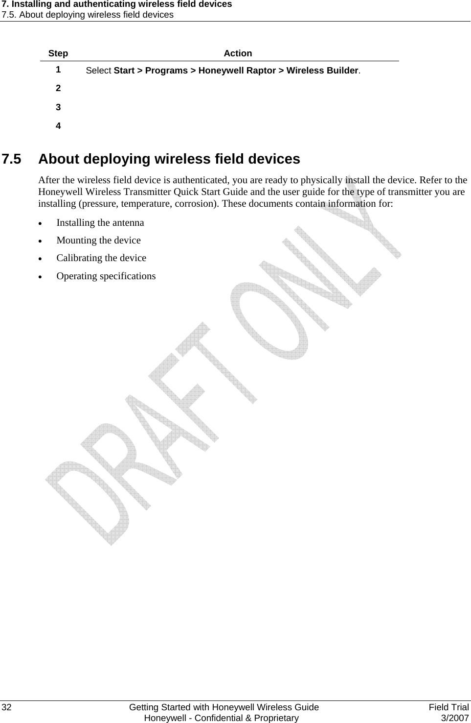 7. Installing and authenticating wireless field devices 7.5. About deploying wireless field devices 32    Getting Started with Honeywell Wireless Guide  Field Trial   Honeywell - Confidential &amp; Proprietary  3/2007 Step  Action 1  Select Start &gt; Programs &gt; Honeywell Raptor &gt; Wireless Builder. 2   3   4    7.5  About deploying wireless field devices After the wireless field device is authenticated, you are ready to physically install the device. Refer to the Honeywell Wireless Transmitter Quick Start Guide and the user guide for the type of transmitter you are installing (pressure, temperature, corrosion). These documents contain information for: • Installing the antenna • Mounting the device • Calibrating the device • Operating specifications  