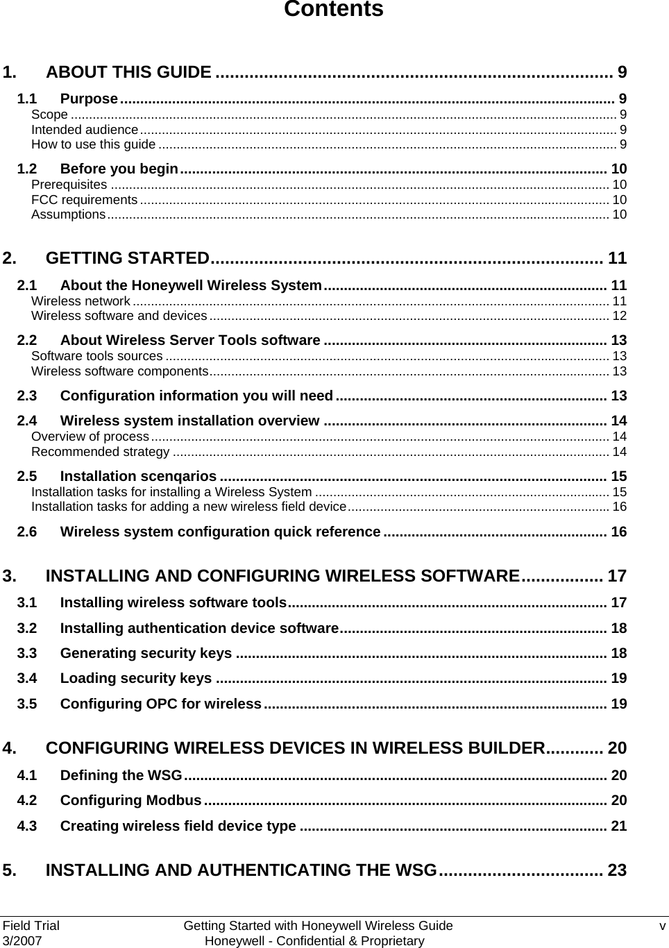  Field Trial      Getting Started with Honeywell Wireless Guide  v 3/2007    Honeywell - Confidential &amp; Proprietary   Contents 1. ABOUT THIS GUIDE .................................................................................. 9 1.1 Purpose............................................................................................................................ 9 Scope ...................................................................................................................................................... 9 Intended audience................................................................................................................................... 9 How to use this guide .............................................................................................................................. 9 1.2 Before you begin........................................................................................................... 10 Prerequisites ......................................................................................................................................... 10 FCC requirements ................................................................................................................................. 10 Assumptions.......................................................................................................................................... 10 2. GETTING STARTED................................................................................. 11 2.1 About the Honeywell Wireless System....................................................................... 11 Wireless network ................................................................................................................................... 11 Wireless software and devices.............................................................................................................. 12 2.2 About Wireless Server Tools software ....................................................................... 13 Software tools sources .......................................................................................................................... 13 Wireless software components.............................................................................................................. 13 2.3 Configuration information you will need.................................................................... 13 2.4 Wireless system installation overview ....................................................................... 14 Overview of process.............................................................................................................................. 14 Recommended strategy ........................................................................................................................ 14 2.5 Installation scenqarios ................................................................................................. 15 Installation tasks for installing a Wireless System ................................................................................. 15 Installation tasks for adding a new wireless field device........................................................................ 16 2.6 Wireless system configuration quick reference ........................................................ 16 3. INSTALLING AND CONFIGURING WIRELESS SOFTWARE................. 17 3.1 Installing wireless software tools................................................................................ 17 3.2 Installing authentication device software................................................................... 18 3.3 Generating security keys ............................................................................................. 18 3.4 Loading security keys .................................................................................................. 19 3.5 Configuring OPC for wireless...................................................................................... 19 4. CONFIGURING WIRELESS DEVICES IN WIRELESS BUILDER............ 20 4.1 Defining the WSG.......................................................................................................... 20 4.2 Configuring Modbus..................................................................................................... 20 4.3 Creating wireless field device type ............................................................................. 21 5. INSTALLING AND AUTHENTICATING THE WSG.................................. 23 