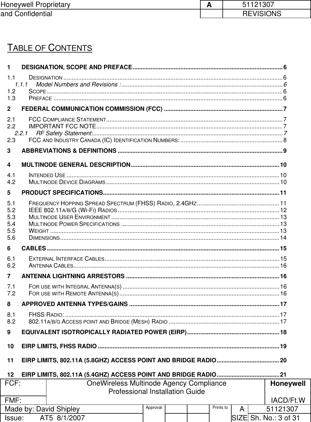 Honeywell Proprietary     A          51121307 and Confidential             REVISIONS  FCF:  OneWireless Multinode Agency Compliance Professional Installation Guide  Honeywell FMF:               IACD/Ft.W Made by: David Shipley  Approval   Prints to     A           51121307 Issue:        AT5  8/1/2007          SIZE  Sh. No.: 3 of 31   TABLE OF CONTENTS 1 DESIGNATION, SCOPE AND PREFACE...........................................................................................6 1.1 DESIGNATION .....................................................................................................................................6 1.1.1 Model Numbers and Revisions :..................................................................................................6 1.2 SCOPE ...............................................................................................................................................6 1.3 PREFACE ...........................................................................................................................................6 2 FEDERAL COMMUNICATION COMMISSION (FCC) ........................................................................7 2.1 FCC COMPLIANCE STATEMENT...........................................................................................................7 2.2 IMPORTANT FCC NOTE.................................................................................................................7 2.2.1 RF Safety Statement:...................................................................................................................7 2.3 FCC AND INDUSTRY CANADA (IC) IDENTIFICATION NUMBERS:..............................................................8 3 ABBREVIATIONS &amp; DEFINITIONS ....................................................................................................9 4 MULTINODE GENERAL DESCRIPTION..........................................................................................10 4.1 INTENDED USE .................................................................................................................................10 4.2 MULTINODE DEVICE DIAGRAMS .........................................................................................................10 5 PRODUCT SPECIFICATIONS...........................................................................................................11 5.1 FREQUENCY HOPPING SPREAD SPECTRUM (FHSS) RADIO, 2.4GHZ..................................................11 5.2 IEEE 802.11A/B/G (WI-FI) RADIOS ..................................................................................................12 5.3 MULTINODE USER ENVIRONMENT......................................................................................................13 5.4 MULTINODE POWER SPECIFICATIONS ................................................................................................13 5.5 WEIGHT ...........................................................................................................................................13 5.6 DIMENSIONS.....................................................................................................................................14 6 CABLES.............................................................................................................................................15 6.1 EXTERNAL INTERFACE CABLES..........................................................................................................15 6.2 ANTENNA CABLES.............................................................................................................................16 7 ANTENNA LIGHTNING ARRESTORS .............................................................................................16 7.1 FOR USE WITH INTEGRAL ANTENNA(S) ...............................................................................................16 7.2 FOR USE WITH REMOTE ANTENNA(S).................................................................................................16 8 APPROVED ANTENNA TYPES/GAINS ...........................................................................................17 8.1 FHSS RADIO: ..................................................................................................................................17 8.2 802.11A/B/G ACCESS POINT AND BRIDGE (MESH) RADIO ...................................................................17 9 EQUIVALENT ISOTROPICALLY RADIATED POWER (EIRP)........................................................18 10 EIRP LIMITS, FHSS RADIO ..............................................................................................................19 11 EIRP LIMITS, 802.11A (5.8GHZ) ACCESS POINT AND BRIDGE RADIO......................................20 12 EIRP LIMITS, 802.11A (5.4GHZ) ACCESS POINT AND BRIDGE RADIO......................................21 