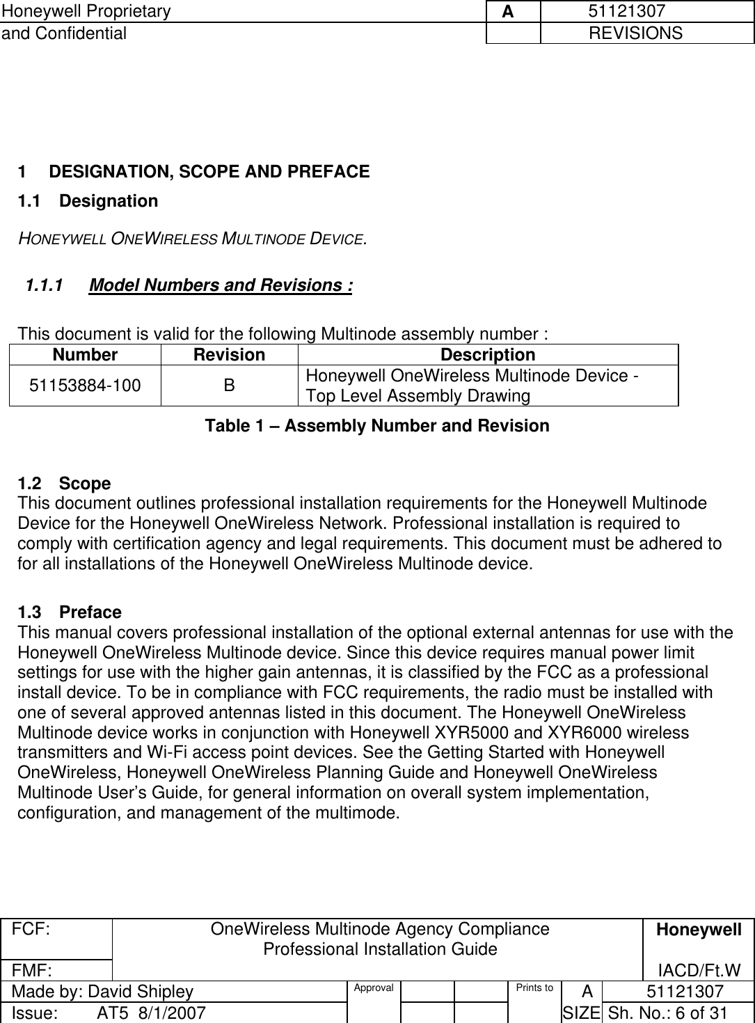 Honeywell Proprietary     A          51121307 and Confidential             REVISIONS  FCF:  OneWireless Multinode Agency Compliance Professional Installation Guide  Honeywell FMF:               IACD/Ft.W Made by: David Shipley  Approval   Prints to     A           51121307 Issue:        AT5  8/1/2007          SIZE  Sh. No.: 6 of 31      1  DESIGNATION, SCOPE AND PREFACE 1.1 Designation HONEYWELL ONEWIRELESS MULTINODE DEVICE.  1.1.1  Model Numbers and Revisions :   This document is valid for the following Multinode assembly number :  Number Revision  Description 51153884-100 B Honeywell OneWireless Multinode Device - Top Level Assembly Drawing Table 1 – Assembly Number and Revision   1.2 Scope This document outlines professional installation requirements for the Honeywell Multinode Device for the Honeywell OneWireless Network. Professional installation is required to comply with certification agency and legal requirements. This document must be adhered to for all installations of the Honeywell OneWireless Multinode device.   1.3 Preface This manual covers professional installation of the optional external antennas for use with the Honeywell OneWireless Multinode device. Since this device requires manual power limit settings for use with the higher gain antennas, it is classified by the FCC as a professional install device. To be in compliance with FCC requirements, the radio must be installed with one of several approved antennas listed in this document. The Honeywell OneWireless Multinode device works in conjunction with Honeywell XYR5000 and XYR6000 wireless transmitters and Wi-Fi access point devices. See the Getting Started with Honeywell OneWireless, Honeywell OneWireless Planning Guide and Honeywell OneWireless Multinode User’s Guide, for general information on overall system implementation, configuration, and management of the multimode.  