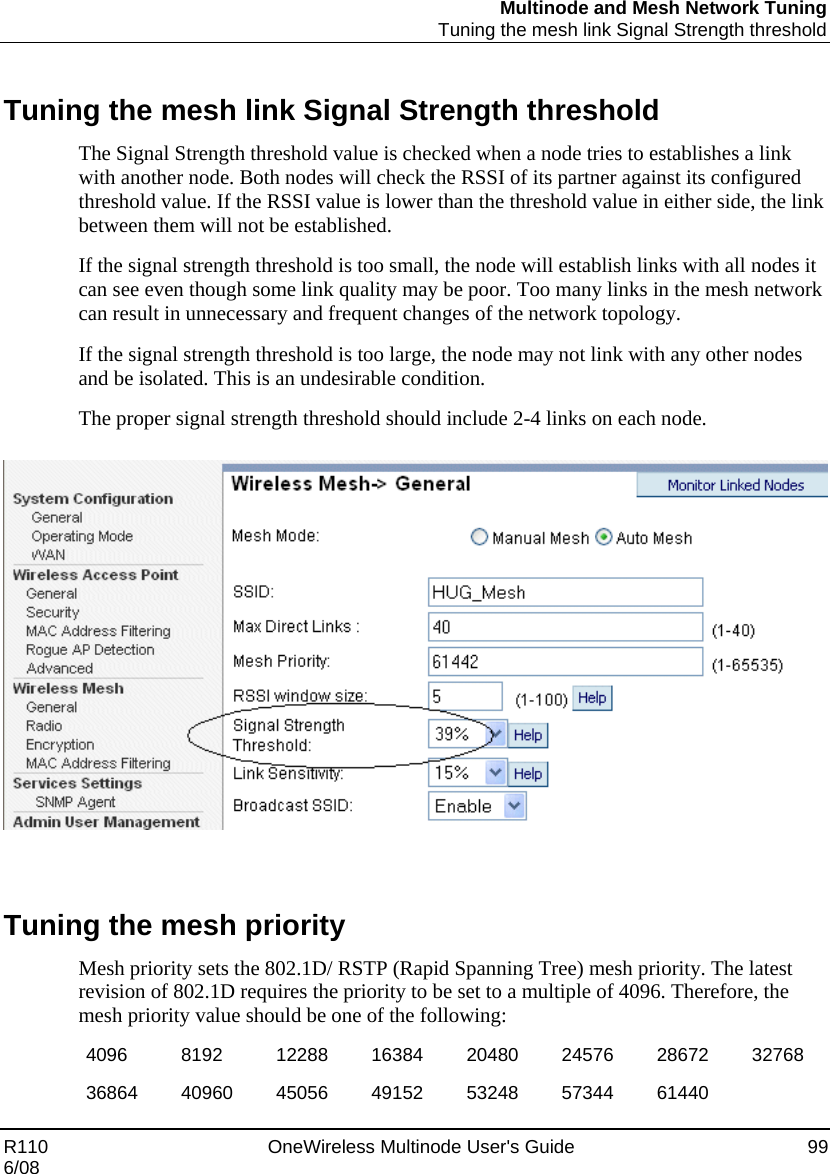 Multinode and Mesh Network Tuning  Tuning the mesh link Signal Strength threshold R110    OneWireless Multinode User&apos;s Guide  99 6/08  Tuning the mesh link Signal Strength threshold The Signal Strength threshold value is checked when a node tries to establishes a link with another node. Both nodes will check the RSSI of its partner against its configured threshold value. If the RSSI value is lower than the threshold value in either side, the link between them will not be established.  If the signal strength threshold is too small, the node will establish links with all nodes it can see even though some link quality may be poor. Too many links in the mesh network can result in unnecessary and frequent changes of the network topology.  If the signal strength threshold is too large, the node may not link with any other nodes and be isolated. This is an undesirable condition.  The proper signal strength threshold should include 2-4 links on each node.     Tuning the mesh priority Mesh priority sets the 802.1D/ RSTP (Rapid Spanning Tree) mesh priority. The latest revision of 802.1D requires the priority to be set to a multiple of 4096. Therefore, the mesh priority value should be one of the following: 4096  8192  12288 16384 20480 24576 28672 32768 36864 40960 45056 49152 53248 57344 61440  