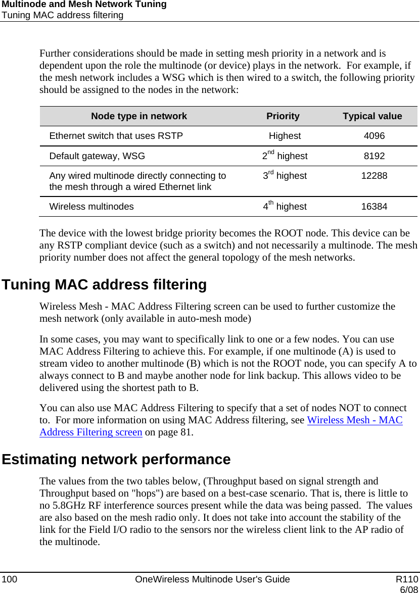 Multinode and Mesh Network Tuning Tuning MAC address filtering 100    OneWireless Multinode User&apos;s Guide   R110   6/08 Further considerations should be made in setting mesh priority in a network and is dependent upon the role the multinode (or device) plays in the network.  For example, if the mesh network includes a WSG which is then wired to a switch, the following priority should be assigned to the nodes in the network:  Node type in network  Priority  Typical value Ethernet switch that uses RSTP  Highest  4096 Default gateway, WSG  2nd highest  8192 Any wired multinode directly connecting to the mesh through a wired Ethernet link  3rd highest  12288 Wireless multinodes  4th highest  16384  The device with the lowest bridge priority becomes the ROOT node. This device can be any RSTP compliant device (such as a switch) and not necessarily a multinode. The mesh priority number does not affect the general topology of the mesh networks. Tuning MAC address filtering Wireless Mesh - MAC Address Filtering screen can be used to further customize the mesh network (only available in auto-mesh mode) In some cases, you may want to specifically link to one or a few nodes. You can use MAC Address Filtering to achieve this. For example, if one multinode (A) is used to stream video to another multinode (B) which is not the ROOT node, you can specify A to always connect to B and maybe another node for link backup. This allows video to be delivered using the shortest path to B. You can also use MAC Address Filtering to specify that a set of nodes NOT to connect to.  For more information on using MAC Address filtering, see Wireless Mesh - MAC Address Filtering screen on page 81. Estimating network performance The values from the two tables below, (Throughput based on signal strength and Throughput based on &quot;hops&quot;) are based on a best-case scenario. That is, there is little to no 5.8GHz RF interference sources present while the data was being passed.  The values are also based on the mesh radio only. It does not take into account the stability of the link for the Field I/O radio to the sensors nor the wireless client link to the AP radio of the multinode. 