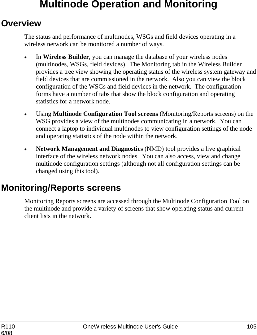  R110    OneWireless Multinode User&apos;s Guide  105 6/08 Multinode Operation and Monitoring Overview The status and performance of multinodes, WSGs and field devices operating in a wireless network can be monitored a number of ways.     • In Wireless Builder, you can manage the database of your wireless nodes (multinodes, WSGs, field devices).  The Monitoring tab in the Wireless Builder provides a tree view showing the operating status of the wireless system gateway and field devices that are commissioned in the network.  Also you can view the block configuration of the WSGs and field devices in the network.  The configuration forms have a number of tabs that show the block configuration and operating statistics for a network node. • Using Multinode Configuration Tool screens (Monitoring/Reports screens) on the WSG provides a view of the multinodes communicating in a network.  You can connect a laptop to individual multinodes to view configuration settings of the node and operating statistics of the node within the network. • Network Management and Diagnostics (NMD) tool provides a live graphical interface of the wireless network nodes.  You can also access, view and change multinode configuration settings (although not all configuration settings can be changed using this tool). Monitoring/Reports screens Monitoring Reports screens are accessed through the Multinode Configuration Tool on the multinode and provide a variety of screens that show operating status and current client lists in the network.  