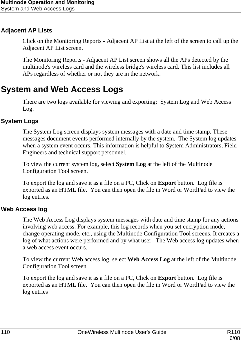 Multinode Operation and Monitoring System and Web Access Logs 110    OneWireless Multinode User&apos;s Guide   R110   6/08 Adjacent AP Lists Click on the Monitoring Reports - Adjacent AP List at the left of the screen to call up the Adjacent AP List screen. The Monitoring Reports - Adjacent AP List screen shows all the APs detected by the multinode&apos;s wireless card and the wireless bridge&apos;s wireless card. This list includes all APs regardless of whether or not they are in the network. System and Web Access Logs There are two logs available for viewing and exporting:  System Log and Web Access  Log. System Logs The System Log screen displays system messages with a date and time stamp. These messages document events performed internally by the system.  The System log updates when a system event occurs. This information is helpful to System Administrators, Field Engineers and technical support personnel.  To view the current system log, select System Log at the left of the Multinode Configuration Tool screen.  To export the log and save it as a file on a PC, Click on Export button.  Log file is exported as an HTML file.  You can then open the file in Word or WordPad to view the log entries. Web Access log The Web Access Log displays system messages with date and time stamp for any actions involving web access. For example, this log records when you set encryption mode, change operating mode, etc., using the Multinode Configuration Tool screens. It creates a log of what actions were performed and by what user.  The Web access log updates when a web access event occurs.  To view the current Web access log, select Web Access Log at the left of the Multinode Configuration Tool screen  To export the log and save it as a file on a PC, Click on Export button.  Log file is exported as an HTML file.  You can then open the file in Word or WordPad to view the log entries   