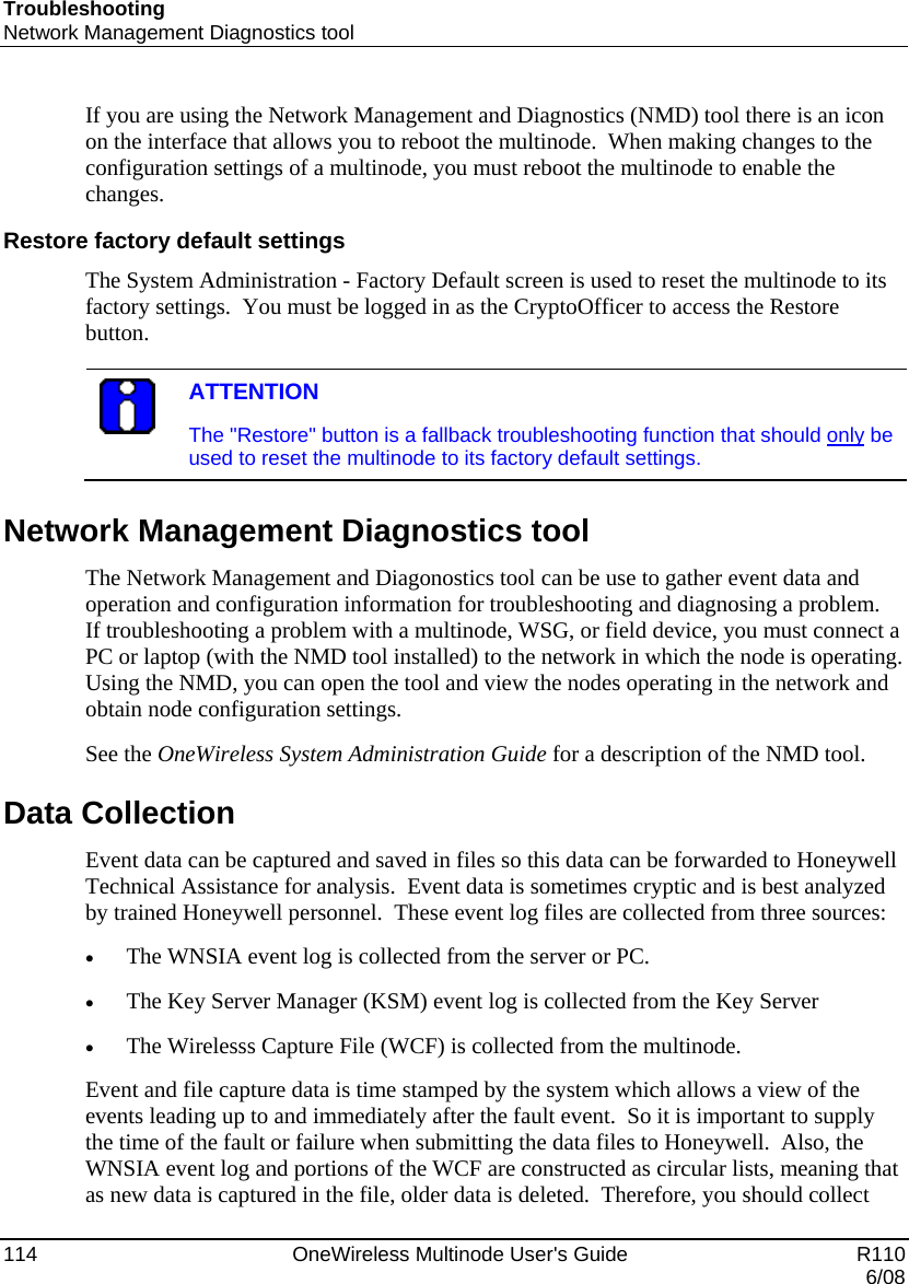 Troubleshooting Network Management Diagnostics tool 114    OneWireless Multinode User&apos;s Guide   R110   6/08 If you are using the Network Management and Diagnostics (NMD) tool there is an icon on the interface that allows you to reboot the multinode.  When making changes to the configuration settings of a multinode, you must reboot the multinode to enable the changes. Restore factory default settings The System Administration - Factory Default screen is used to reset the multinode to its factory settings.  You must be logged in as the CryptoOfficer to access the Restore button.   ATTENTION The &quot;Restore&quot; button is a fallback troubleshooting function that should only be used to reset the multinode to its factory default settings.  Network Management Diagnostics tool The Network Management and Diagonostics tool can be use to gather event data and operation and configuration information for troubleshooting and diagnosing a problem.  If troubleshooting a problem with a multinode, WSG, or field device, you must connect a PC or laptop (with the NMD tool installed) to the network in which the node is operating.  Using the NMD, you can open the tool and view the nodes operating in the network and obtain node configuration settings.   See the OneWireless System Administration Guide for a description of the NMD tool.   Data Collection  Event data can be captured and saved in files so this data can be forwarded to Honeywell Technical Assistance for analysis.  Event data is sometimes cryptic and is best analyzed by trained Honeywell personnel.  These event log files are collected from three sources: • The WNSIA event log is collected from the server or PC.   • The Key Server Manager (KSM) event log is collected from the Key Server • The Wirelesss Capture File (WCF) is collected from the multinode. Event and file capture data is time stamped by the system which allows a view of the events leading up to and immediately after the fault event.  So it is important to supply the time of the fault or failure when submitting the data files to Honeywell.  Also, the WNSIA event log and portions of the WCF are constructed as circular lists, meaning that as new data is captured in the file, older data is deleted.  Therefore, you should collect 
