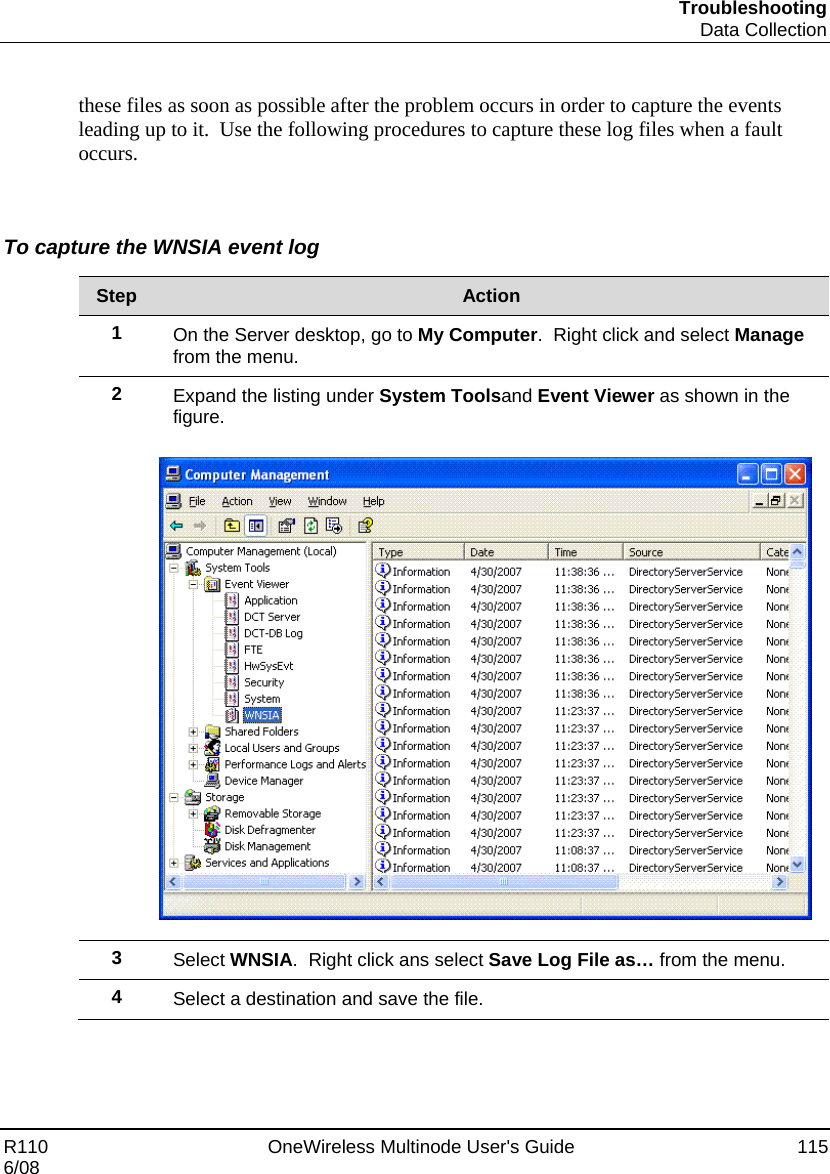 Troubleshooting  Data Collection R110    OneWireless Multinode User&apos;s Guide  115 6/08  these files as soon as possible after the problem occurs in order to capture the events leading up to it.  Use the following procedures to capture these log files when a fault occurs.  To capture the WNSIA event log  Step  Action 1  On the Server desktop, go to My Computer.  Right click and select Manage from the menu. 2  Expand the listing under System Toolsand Event Viewer as shown in the figure.    3  Select WNSIA.  Right click ans select Save Log File as… from the menu. 4  Select a destination and save the file.    