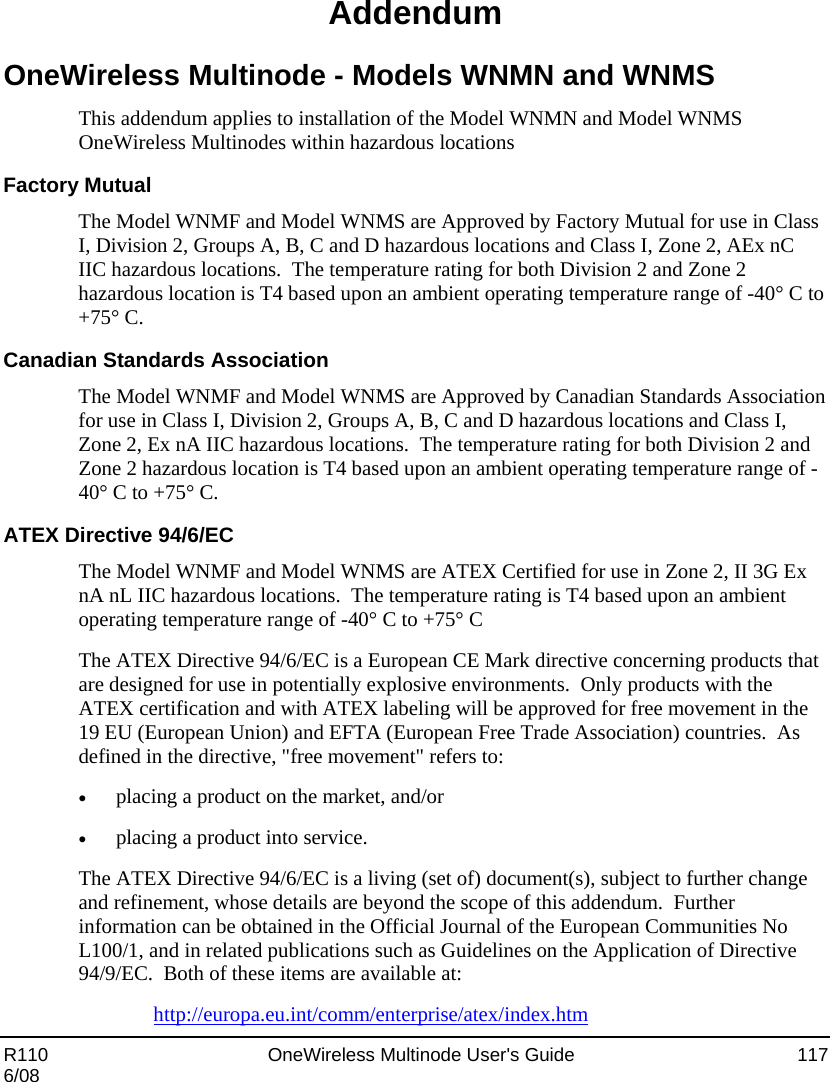  R110    OneWireless Multinode User&apos;s Guide  117 6/08 Addendum OneWireless Multinode - Models WNMN and WNMS This addendum applies to installation of the Model WNMN and Model WNMS OneWireless Multinodes within hazardous locations Factory Mutual The Model WNMF and Model WNMS are Approved by Factory Mutual for use in Class I, Division 2, Groups A, B, C and D hazardous locations and Class I, Zone 2, AEx nC IIC hazardous locations.  The temperature rating for both Division 2 and Zone 2 hazardous location is T4 based upon an ambient operating temperature range of -40° C to +75° C. Canadian Standards Association The Model WNMF and Model WNMS are Approved by Canadian Standards Association for use in Class I, Division 2, Groups A, B, C and D hazardous locations and Class I, Zone 2, Ex nA IIC hazardous locations.  The temperature rating for both Division 2 and Zone 2 hazardous location is T4 based upon an ambient operating temperature range of -40° C to +75° C. ATEX Directive 94/6/EC The Model WNMF and Model WNMS are ATEX Certified for use in Zone 2, II 3G Ex nA nL IIC hazardous locations.  The temperature rating is T4 based upon an ambient operating temperature range of -40° C to +75° C The ATEX Directive 94/6/EC is a European CE Mark directive concerning products that are designed for use in potentially explosive environments.  Only products with the ATEX certification and with ATEX labeling will be approved for free movement in the 19 EU (European Union) and EFTA (European Free Trade Association) countries.  As defined in the directive, &quot;free movement&quot; refers to: • placing a product on the market, and/or • placing a product into service. The ATEX Directive 94/6/EC is a living (set of) document(s), subject to further change and refinement, whose details are beyond the scope of this addendum.  Further information can be obtained in the Official Journal of the European Communities No L100/1, and in related publications such as Guidelines on the Application of Directive 94/9/EC.  Both of these items are available at: http://europa.eu.int/comm/enterprise/atex/index.htm 