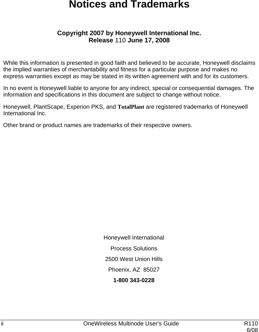  ii    OneWireless Multinode User&apos;s Guide   R110   6/08 Notices and Trademarks  Copyright 2007 by Honeywell International Inc. Release 110 June 17, 2008  While this information is presented in good faith and believed to be accurate, Honeywell disclaims the implied warranties of merchantability and fitness for a particular purpose and makes no express warranties except as may be stated in its written agreement with and for its customers. In no event is Honeywell liable to anyone for any indirect, special or consequential damages. The information and specifications in this document are subject to change without notice. Honeywell, PlantScape, Experion PKS, and TotalPlant are registered trademarks of Honeywell International Inc. Other brand or product names are trademarks of their respective owners.         Honeywell International Process Solutions 2500 West Union Hills Phoenix, AZ  85027 1-800 343-0228 