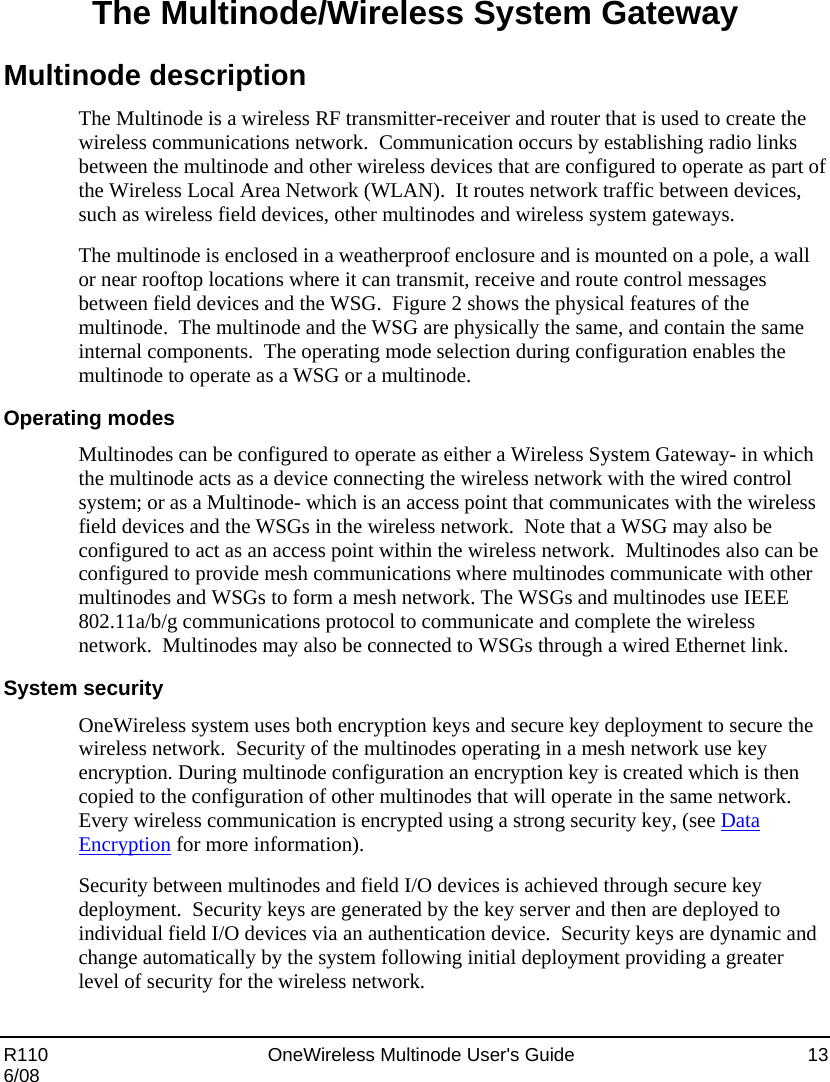  R110    OneWireless Multinode User&apos;s Guide  13 6/08 The Multinode/Wireless System Gateway Multinode description The Multinode is a wireless RF transmitter-receiver and router that is used to create the wireless communications network.  Communication occurs by establishing radio links between the multinode and other wireless devices that are configured to operate as part of the Wireless Local Area Network (WLAN).  It routes network traffic between devices, such as wireless field devices, other multinodes and wireless system gateways.  The multinode is enclosed in a weatherproof enclosure and is mounted on a pole, a wall or near rooftop locations where it can transmit, receive and route control messages between field devices and the WSG.  Figure 2 shows the physical features of the multinode.  The multinode and the WSG are physically the same, and contain the same internal components.  The operating mode selection during configuration enables the multinode to operate as a WSG or a multinode.   Operating modes Multinodes can be configured to operate as either a Wireless System Gateway- in which the multinode acts as a device connecting the wireless network with the wired control system; or as a Multinode- which is an access point that communicates with the wireless field devices and the WSGs in the wireless network.  Note that a WSG may also be configured to act as an access point within the wireless network.  Multinodes also can be configured to provide mesh communications where multinodes communicate with other multinodes and WSGs to form a mesh network. The WSGs and multinodes use IEEE 802.11a/b/g communications protocol to communicate and complete the wireless network.  Multinodes may also be connected to WSGs through a wired Ethernet link. System security OneWireless system uses both encryption keys and secure key deployment to secure the wireless network.  Security of the multinodes operating in a mesh network use key encryption. During multinode configuration an encryption key is created which is then copied to the configuration of other multinodes that will operate in the same network.   Every wireless communication is encrypted using a strong security key, (see Data Encryption for more information). Security between multinodes and field I/O devices is achieved through secure key deployment.  Security keys are generated by the key server and then are deployed to individual field I/O devices via an authentication device.  Security keys are dynamic and change automatically by the system following initial deployment providing a greater level of security for the wireless network.  