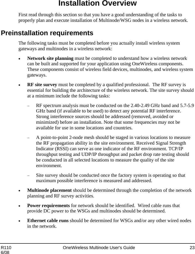  R110    OneWireless Multinode User&apos;s Guide  23 6/08 Installation Overview First read through this section so that you have a good understanding of the tasks to properly plan and execute installation of Multinode/WSG nodes in a wireless network. Preinstallation requirements The following tasks must be completed before you actually install wireless system gateways and multinodes in a wireless network: • Network site planning must be completed to understand how a wireless network can be built and supported for your application using OneWireless components.  These components consist of wireless field devices, multinodes, and wireless system gateways.   • RF site survey must be completed by a qualified professional.  The RF survey is essential for building the architecture of the wireless network. The site survey should at a minimum include the following tasks: − RF spectrum analysis must be conducted on the 2.40-2.49 GHz band and 5.7-5.9 GHz band (if available to be used) to detect any potential RF interference. Strong interference sources should be addressed (removed, avoided or minimized) before an installation. Note that some frequencies may not be available for use in some locations and countries.  − A point-to-point 2-node mesh should be staged in various locations to measure the RF propagation ability in the site environment. Received Signal Strength Indicator (RSSI) can serve as one indicator of the RF environment. TCP/IP throughput testing and UDP/IP throughput and packet drop rate testing should be conducted in all selected locations to measure the quality of the site environment. − Site survey should be conducted once the factory system is operating so that maximum possible interference is measured and addressed. • Multinode placement should be determined through the completion of the network planning and RF survey activities.   • Power requirements for network should be identified.  Wired cable runs that provide DC power to the WSGs and multinodes should be determined.   • Ethernet cable runs should be determined for WSGs and/or any other wired nodes in the network. 
