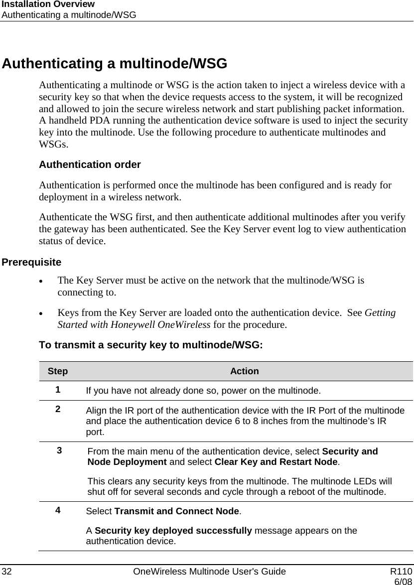 Installation Overview Authenticating a multinode/WSG 32    OneWireless Multinode User&apos;s Guide   R110   6/08 Authenticating a multinode/WSG Authenticating a multinode or WSG is the action taken to inject a wireless device with a security key so that when the device requests access to the system, it will be recognized and allowed to join the secure wireless network and start publishing packet information. A handheld PDA running the authentication device software is used to inject the security key into the multinode. Use the following procedure to authenticate multinodes and WSGs.  Authentication order Authentication is performed once the multinode has been configured and is ready for deployment in a wireless network.   Authenticate the WSG first, and then authenticate additional multinodes after you verify the gateway has been authenticated. See the Key Server event log to view authentication status of device.  Prerequisite • The Key Server must be active on the network that the multinode/WSG is connecting to.  • Keys from the Key Server are loaded onto the authentication device.  See Getting Started with Honeywell OneWireless for the procedure.  To transmit a security key to multinode/WSG:  Step  Action 1  If you have not already done so, power on the multinode. 2  Align the IR port of the authentication device with the IR Port of the multinode and place the authentication device 6 to 8 inches from the multinode’s IR port. 3  From the main menu of the authentication device, select Security and Node Deployment and select Clear Key and Restart Node.  This clears any security keys from the multinode. The multinode LEDs will shut off for several seconds and cycle through a reboot of the multinode. 4  Select Transmit and Connect Node. A Security key deployed successfully message appears on the authentication device. 