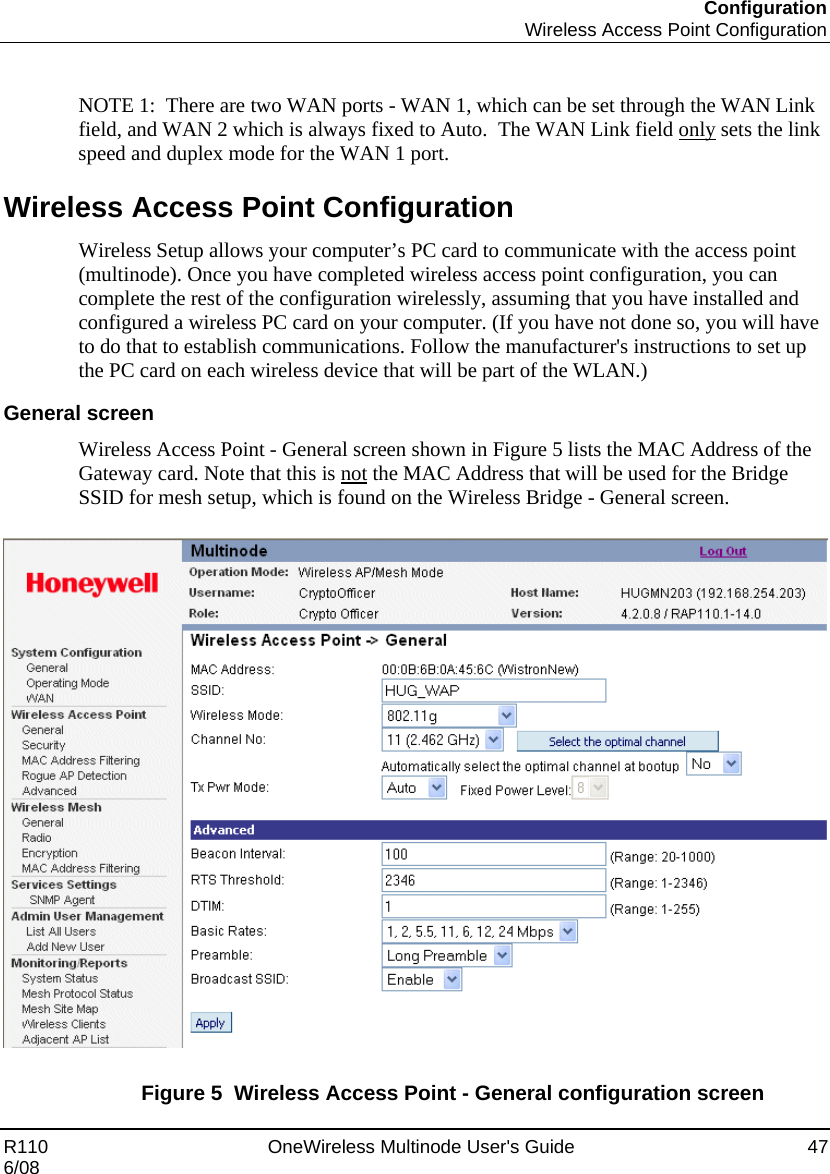 Configuration  Wireless Access Point Configuration R110    OneWireless Multinode User&apos;s Guide  47 6/08  NOTE 1:  There are two WAN ports - WAN 1, which can be set through the WAN Link field, and WAN 2 which is always fixed to Auto.  The WAN Link field only sets the link speed and duplex mode for the WAN 1 port. Wireless Access Point Configuration Wireless Setup allows your computer’s PC card to communicate with the access point (multinode). Once you have completed wireless access point configuration, you can complete the rest of the configuration wirelessly, assuming that you have installed and configured a wireless PC card on your computer. (If you have not done so, you will have to do that to establish communications. Follow the manufacturer&apos;s instructions to set up the PC card on each wireless device that will be part of the WLAN.)  General screen Wireless Access Point - General screen shown in Figure 5 lists the MAC Address of the Gateway card. Note that this is not the MAC Address that will be used for the Bridge SSID for mesh setup, which is found on the Wireless Bridge - General screen.    Figure 5  Wireless Access Point - General configuration screen 