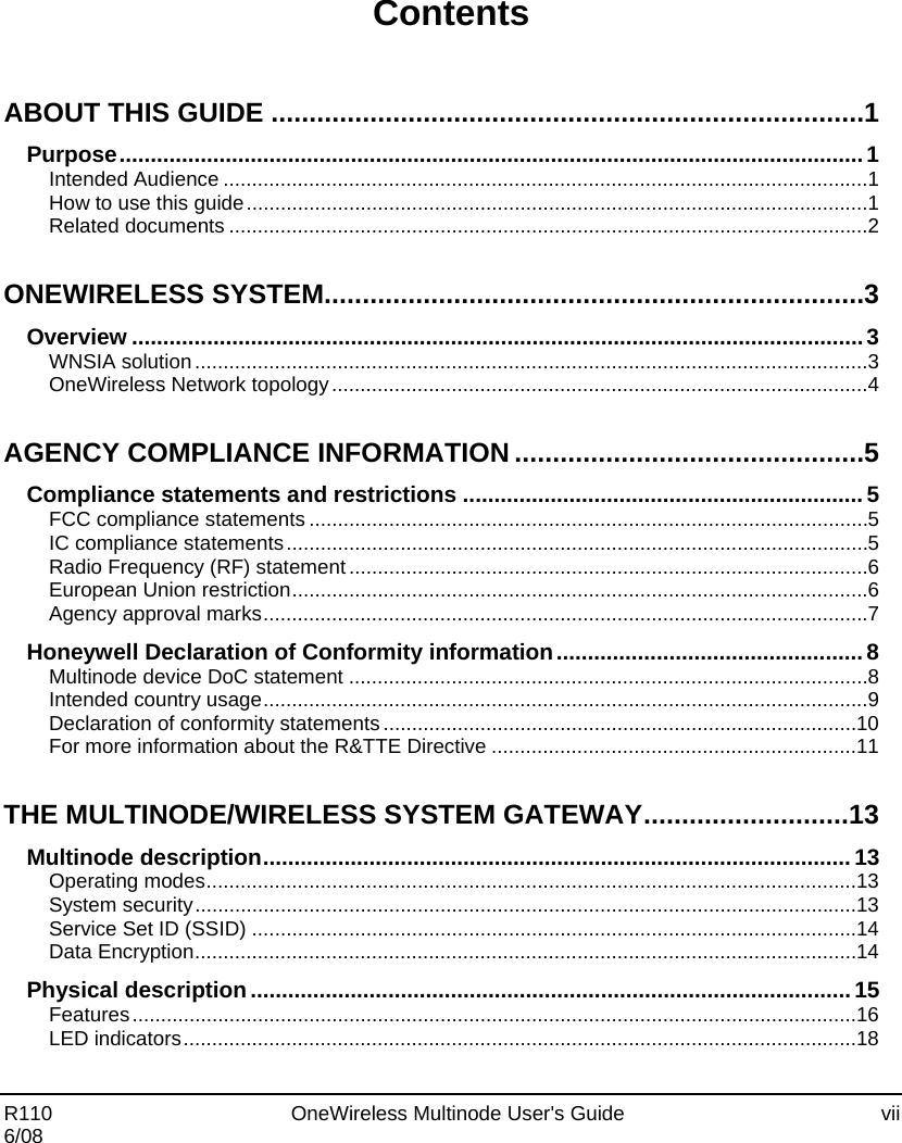  R110    OneWireless Multinode User&apos;s Guide  vii 6/08  Contents ABOUT THIS GUIDE .............................................................................. 1 Purpose ....................................................................................................................... 1 Intended Audience ................................................................................................................. 1 How to use this guide ............................................................................................................. 1 Related documents ................................................................................................................ 2 ONEWIRELESS SYSTEM....................................................................... 3 Overview ..................................................................................................................... 3 WNSIA solution ...................................................................................................................... 3 OneWireless Network topology .............................................................................................. 4 AGENCY COMPLIANCE INFORMATION .............................................. 5 Compliance statements and restrictions ................................................................ 5 FCC compliance statements .................................................................................................. 5 IC compliance statements ...................................................................................................... 5 Radio Frequency (RF) statement ........................................................................................... 6 European Union restriction ..................................................................................................... 6 Agency approval marks .......................................................................................................... 7 Honeywell Declaration of Conformity information ................................................. 8 Multinode device DoC statement ........................................................................................... 8 Intended country usage .......................................................................................................... 9 Declaration of conformity statements ................................................................................... 10 For more information about the R&amp;TTE Directive ................................................................ 11 THE MULTINODE/WIRELESS SYSTEM GATEWAY ........................... 13 Multinode description .............................................................................................. 13 Operating modes .................................................................................................................. 13 System security .................................................................................................................... 13 Service Set ID (SSID) .......................................................................................................... 14 Data Encryption .................................................................................................................... 14 Physical description ................................................................................................ 15 Features ............................................................................................................................... 16 LED indicators ...................................................................................................................... 18 