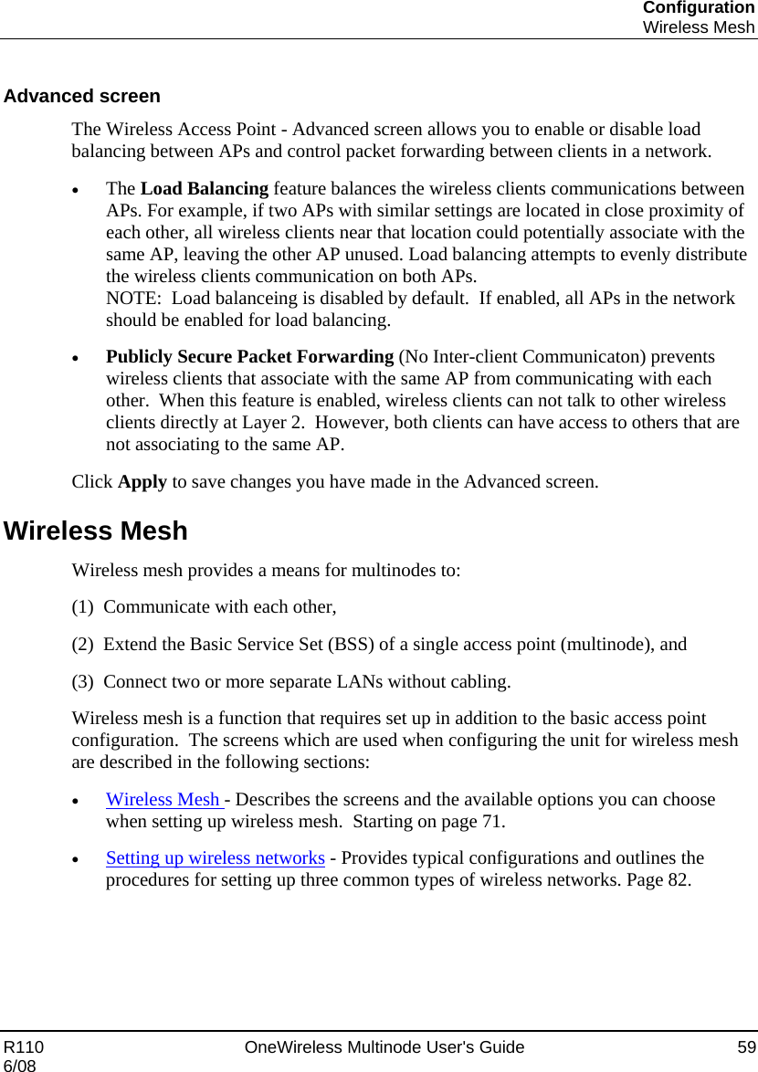 Configuration  Wireless Mesh R110    OneWireless Multinode User&apos;s Guide  59 6/08  Advanced screen The Wireless Access Point - Advanced screen allows you to enable or disable load balancing between APs and control packet forwarding between clients in a network. • The Load Balancing feature balances the wireless clients communications between APs. For example, if two APs with similar settings are located in close proximity of each other, all wireless clients near that location could potentially associate with the same AP, leaving the other AP unused. Load balancing attempts to evenly distribute the wireless clients communication on both APs. NOTE:  Load balanceing is disabled by default.  If enabled, all APs in the network should be enabled for load balancing. • Publicly Secure Packet Forwarding (No Inter-client Communicaton) prevents wireless clients that associate with the same AP from communicating with each other.  When this feature is enabled, wireless clients can not talk to other wireless clients directly at Layer 2.  However, both clients can have access to others that are not associating to the same AP.  Click Apply to save changes you have made in the Advanced screen. Wireless Mesh Wireless mesh provides a means for multinodes to:  (1)  Communicate with each other,  (2)  Extend the Basic Service Set (BSS) of a single access point (multinode), and  (3)  Connect two or more separate LANs without cabling.   Wireless mesh is a function that requires set up in addition to the basic access point configuration.  The screens which are used when configuring the unit for wireless mesh are described in the following sections: • Wireless Mesh - Describes the screens and the available options you can choose when setting up wireless mesh.  Starting on page 71. • Setting up wireless networks - Provides typical configurations and outlines the procedures for setting up three common types of wireless networks. Page 82. 
