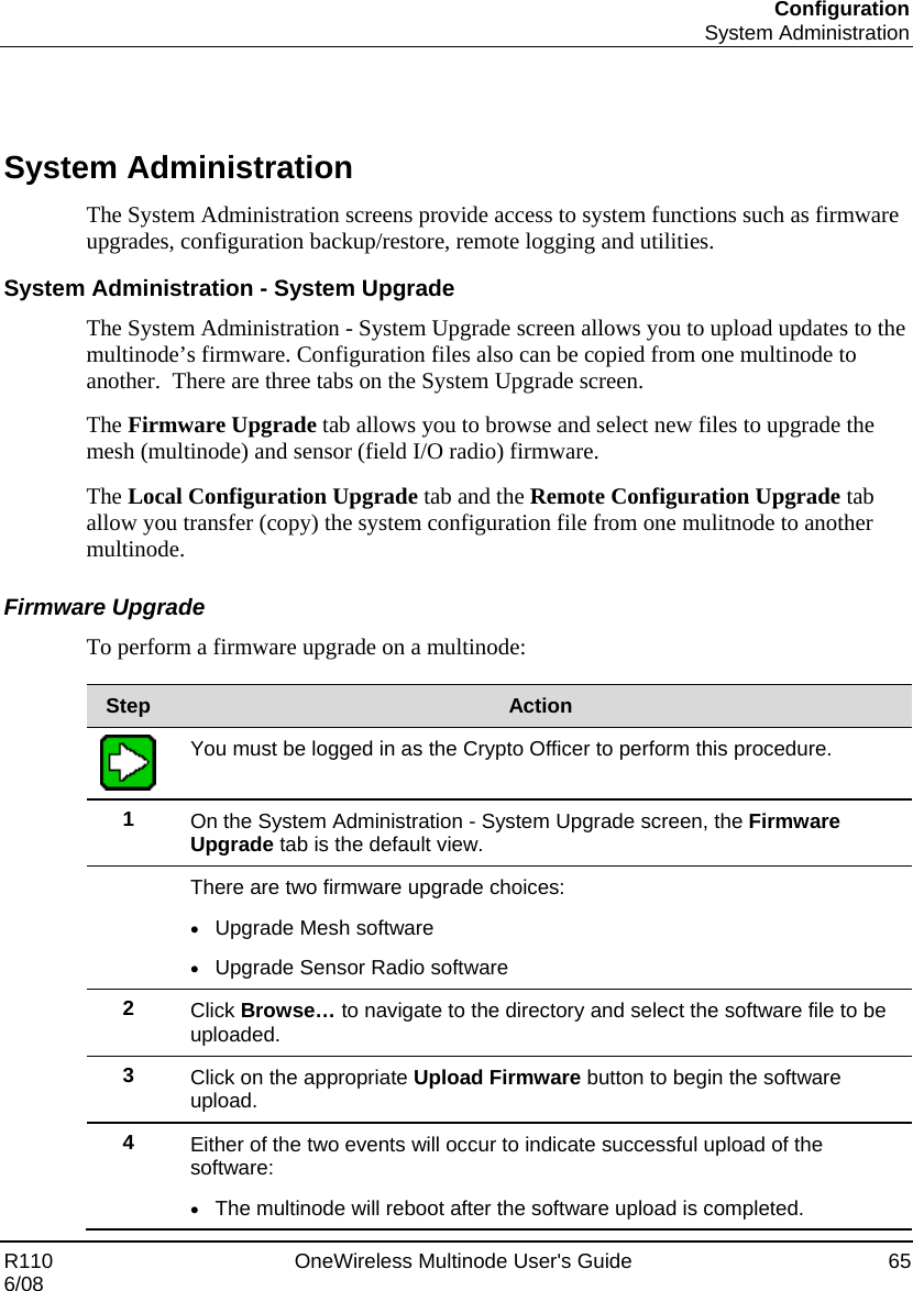 Configuration  System Administration R110    OneWireless Multinode User&apos;s Guide  65 6/08    System Administration The System Administration screens provide access to system functions such as firmware upgrades, configuration backup/restore, remote logging and utilities.   System Administration - System Upgrade The System Administration - System Upgrade screen allows you to upload updates to the multinode’s firmware. Configuration files also can be copied from one multinode to another.  There are three tabs on the System Upgrade screen.   The Firmware Upgrade tab allows you to browse and select new files to upgrade the mesh (multinode) and sensor (field I/O radio) firmware.   The Local Configuration Upgrade tab and the Remote Configuration Upgrade tab allow you transfer (copy) the system configuration file from one mulitnode to another multinode.   Firmware Upgrade To perform a firmware upgrade on a multinode:  Step  Action  You must be logged in as the Crypto Officer to perform this procedure. 1  On the System Administration - System Upgrade screen, the Firmware Upgrade tab is the default view.  There are two firmware upgrade choices: • Upgrade Mesh software • Upgrade Sensor Radio software 2  Click Browse… to navigate to the directory and select the software file to be uploaded. 3  Click on the appropriate Upload Firmware button to begin the software upload. 4  Either of the two events will occur to indicate successful upload of the software: • The multinode will reboot after the software upload is completed. 