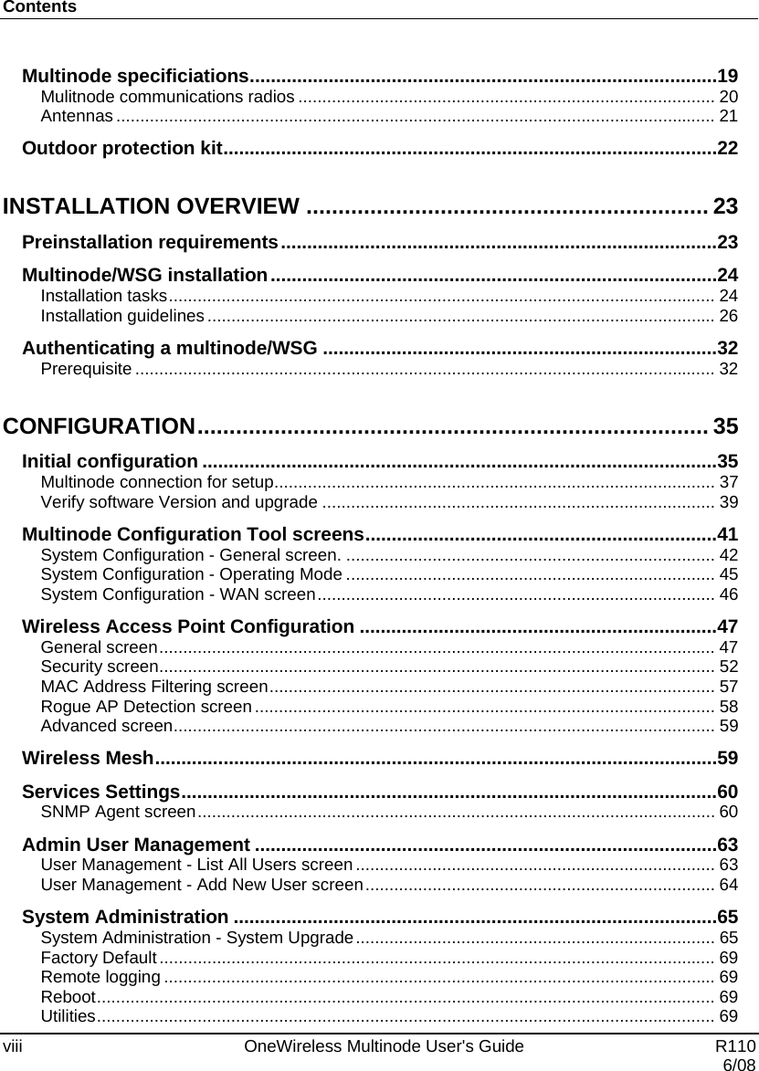 Contents viii    OneWireless Multinode User&apos;s Guide   R110   6/08 Multinode specificiations ......................................................................................... 19 Mulitnode communications radios ....................................................................................... 20 Antennas ............................................................................................................................. 21 Outdoor protection kit .............................................................................................. 22 INSTALLATION OVERVIEW ............................................................... 23 Preinstallation requirements ................................................................................... 23 Multinode/WSG installation ..................................................................................... 24 Installation tasks .................................................................................................................. 24 Installation guidelines .......................................................................................................... 26 Authenticating a multinode/WSG ........................................................................... 32 Prerequisite ......................................................................................................................... 32 CONFIGURATION ................................................................................ 35 Initial configuration .................................................................................................. 35 Multinode connection for setup ............................................................................................ 37 Verify software Version and upgrade .................................................................................. 39 Multinode Configuration Tool screens ................................................................... 41 System Configuration - General screen. ............................................................................. 42 System Configuration - Operating Mode ............................................................................. 45 System Configuration - WAN screen ...................................................................................  46 Wireless Access Point Configuration .................................................................... 47 General screen .................................................................................................................... 47 Security screen .................................................................................................................... 52 MAC Address Filtering screen .............................................................................................  57 Rogue AP Detection screen ................................................................................................ 58 Advanced screen ................................................................................................................. 59 Wireless Mesh ........................................................................................................... 59 Services Settings ...................................................................................................... 60 SNMP Agent screen ............................................................................................................ 60 Admin User Management ........................................................................................ 63 User Management - List All Users screen ........................................................................... 63 User Management - Add New User screen ......................................................................... 64 System Administration ............................................................................................ 65 System Administration - System Upgrade ........................................................................... 65 Factory Default .................................................................................................................... 69 Remote logging ................................................................................................................... 69 Reboot ................................................................................................................................. 69 Utilities ................................................................................................................................. 69 