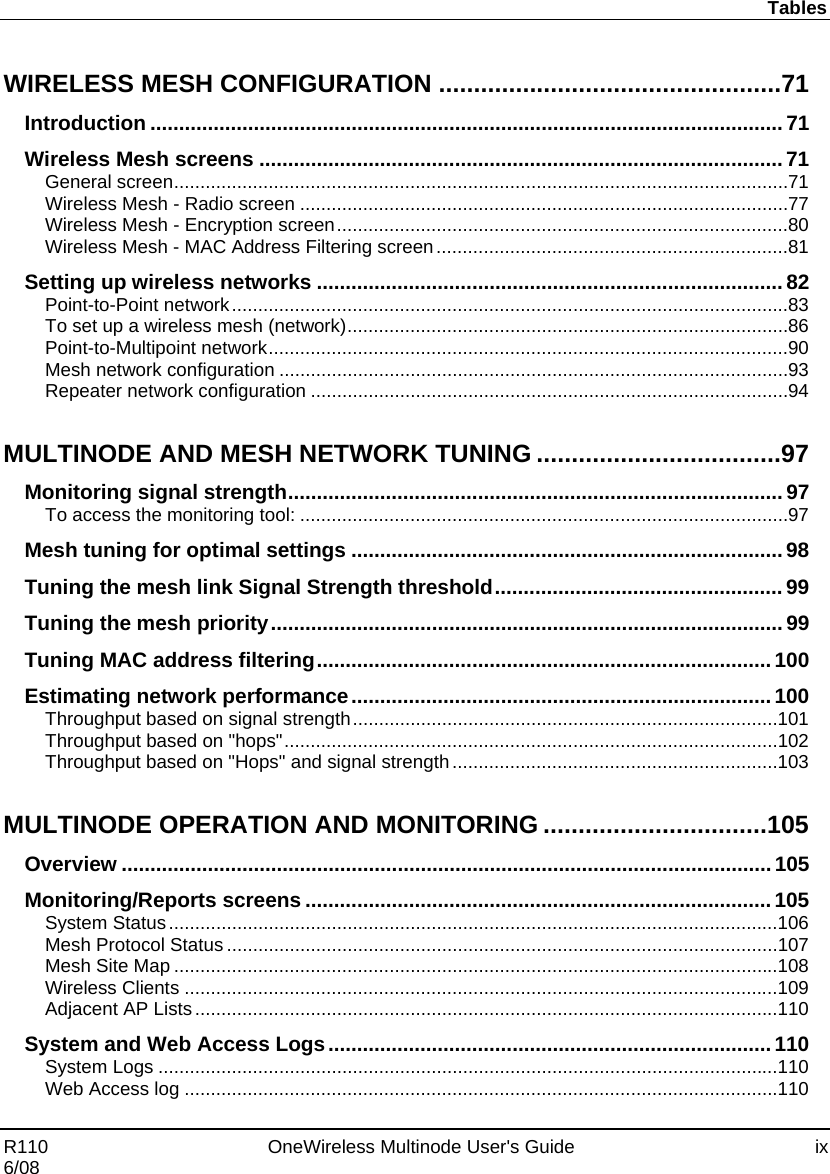 Tables R110    OneWireless Multinode User&apos;s Guide  ix 6/08  WIRELESS MESH CONFIGURATION ................................................. 71 Introduction .............................................................................................................. 71 Wireless Mesh screens ........................................................................................... 71 General screen ..................................................................................................................... 71 Wireless Mesh - Radio screen ............................................................................................. 77 Wireless Mesh - Encryption screen ...................................................................................... 80 Wireless Mesh - MAC Address Filtering screen ................................................................... 81 Setting up wireless networks ................................................................................. 82 Point-to-Point network .......................................................................................................... 83 To set up a wireless mesh (network) .................................................................................... 86 Point-to-Multipoint network ................................................................................................... 90 Mesh network configuration ................................................................................................. 93 Repeater network configuration ........................................................................................... 94 MULTINODE AND MESH NETWORK TUNING ................................... 97 Monitoring signal strength ...................................................................................... 97 To access the monitoring tool: ............................................................................................. 97 Mesh tuning for optimal settings ........................................................................... 98 Tuning the mesh link Signal Strength threshold .................................................. 99 Tuning the mesh priority ......................................................................................... 99 Tuning MAC address filtering ............................................................................... 100 Estimating network performance ......................................................................... 100 Throughput based on signal strength ................................................................................. 101 Throughput based on &quot;hops&quot; .............................................................................................. 102 Throughput based on &quot;Hops&quot; and signal strength .............................................................. 103 MULTINODE OPERATION AND MONITORING ................................ 105 Overview ................................................................................................................. 105 Monitoring/Reports screens ................................................................................. 105 System Status .................................................................................................................... 106 Mesh Protocol Status ......................................................................................................... 107 Mesh Site Map ................................................................................................................... 108 Wireless Clients ................................................................................................................. 109 Adjacent AP Lists ............................................................................................................... 110 System and Web Access Logs ............................................................................. 110 System Logs ...................................................................................................................... 110 Web Access log ................................................................................................................. 110 