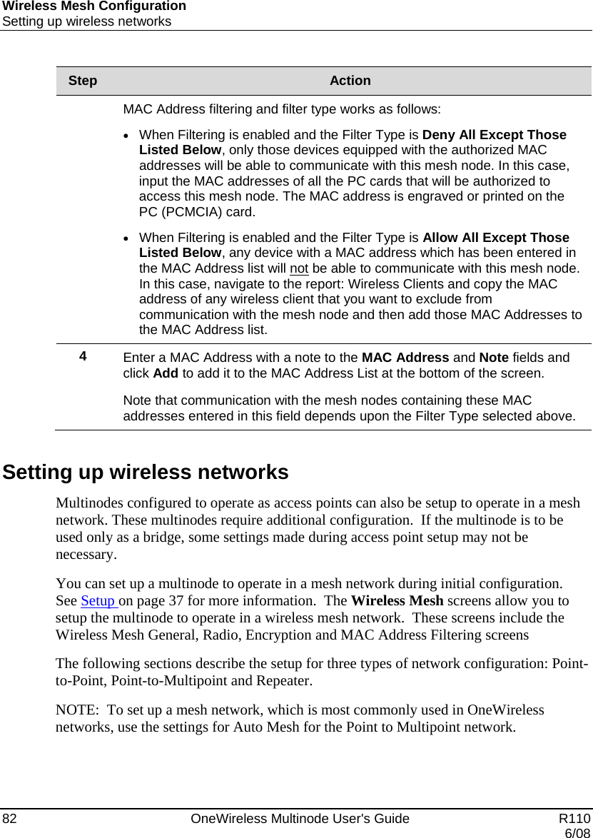 Wireless Mesh Configuration Setting up wireless networks 82    OneWireless Multinode User&apos;s Guide   R110   6/08 Step  Action  MAC Address filtering and filter type works as follows: • When Filtering is enabled and the Filter Type is Deny All Except Those Listed Below, only those devices equipped with the authorized MAC addresses will be able to communicate with this mesh node. In this case, input the MAC addresses of all the PC cards that will be authorized to access this mesh node. The MAC address is engraved or printed on the PC (PCMCIA) card.  • When Filtering is enabled and the Filter Type is Allow All Except Those Listed Below, any device with a MAC address which has been entered in the MAC Address list will not be able to communicate with this mesh node.  In this case, navigate to the report: Wireless Clients and copy the MAC address of any wireless client that you want to exclude from communication with the mesh node and then add those MAC Addresses to the MAC Address list. 4  Enter a MAC Address with a note to the MAC Address and Note fields and click Add to add it to the MAC Address List at the bottom of the screen.   Note that communication with the mesh nodes containing these MAC addresses entered in this field depends upon the Filter Type selected above.     Setting up wireless networks Multinodes configured to operate as access points can also be setup to operate in a mesh network. These multinodes require additional configuration.  If the multinode is to be used only as a bridge, some settings made during access point setup may not be necessary.  You can set up a multinode to operate in a mesh network during initial configuration.    See Setup on page 37 for more information.  The Wireless Mesh screens allow you to setup the multinode to operate in a wireless mesh network.  These screens include the Wireless Mesh General, Radio, Encryption and MAC Address Filtering screens The following sections describe the setup for three types of network configuration: Point-to-Point, Point-to-Multipoint and Repeater. NOTE:  To set up a mesh network, which is most commonly used in OneWireless networks, use the settings for Auto Mesh for the Point to Multipoint network. 