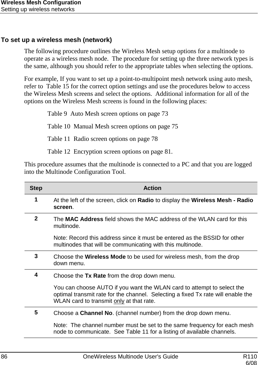 Wireless Mesh Configuration Setting up wireless networks 86    OneWireless Multinode User&apos;s Guide   R110   6/08  To set up a wireless mesh (network) The following procedure outlines the Wireless Mesh setup options for a multinode to operate as a wireless mesh node.  The procedure for setting up the three network types is the same, although you should refer to the appropriate tables when selecting the options.  For example, If you want to set up a point-to-multipoint mesh network using auto mesh, refer to  Table 15 for the correct option settings and use the procedures below to access the Wireless Mesh screens and select the options.  Additional information for all of the options on the Wireless Mesh screens is found in the following places: Table 9  Auto Mesh screen options on page 73 Table 10  Manual Mesh screen options on page 75 Table 11  Radio screen options on page 78 Table 12  Encryption screen options on page 81. This procedure assumes that the multinode is connected to a PC and that you are logged into the Multinode Configuration Tool.  Step  Action 1  At the left of the screen, click on Radio to display the Wireless Mesh - Radio screen. 2  The MAC Address field shows the MAC address of the WLAN card for this multinode.   Note: Record this address since it must be entered as the BSSID for other multinodes that will be communicating with this multinode.   3  Choose the Wireless Mode to be used for wireless mesh, from the drop down menu. 4  Choose the Tx Rate from the drop down menu.   You can choose AUTO if you want the WLAN card to attempt to select the optimal transmit rate for the channel.  Selecting a fixed Tx rate will enable the WLAN card to transmit only at that rate.   5  Choose a Channel No. (channel number) from the drop down menu.   Note:  The channel number must be set to the same frequency for each mesh node to communicate.  See Table 11 for a listing of available channels.   