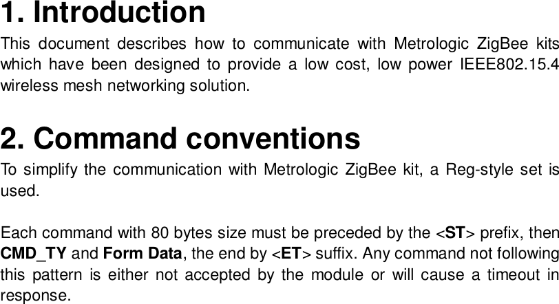 1. Introduction   This document describes how to communicate with Metrologic ZigBee kits which have been designed to provide a low cost, low power IEEE802.15.4 wireless mesh networking solution.  2. Command conventions To simplify the communication with Metrologic ZigBee kit, a Reg-style set is used.  Each command with 80 bytes size must be preceded by the &lt;ST&gt; prefix, then CMD_TY and Form Data, the end by &lt;ET&gt; suffix. Any command not following this pattern is either not accepted by the module or will cause a timeout in response.                            