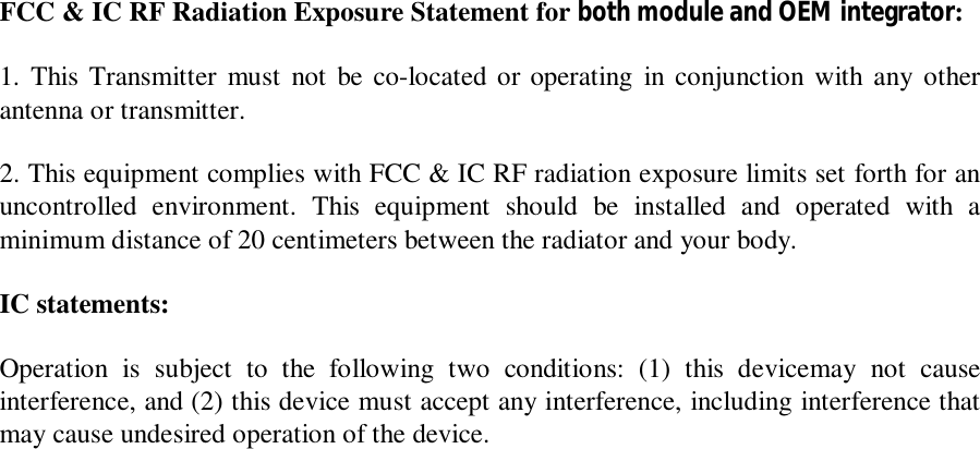  FCC &amp; IC RF Radiation Exposure Statement for both module and OEM integrator: 1. This Transmitter must not be co-located or operating in conjunction with any other antenna or transmitter. 2. This equipment complies with FCC &amp; IC RF radiation exposure limits set forth for an uncontrolled environment. This equipment should be installed and operated with a minimum distance of 20 centimeters between the radiator and your body. IC statements: Operation is subject to the following two conditions: (1) this devicemay not cause interference, and (2) this device must accept any interference, including interference that may cause undesired operation of the device.  