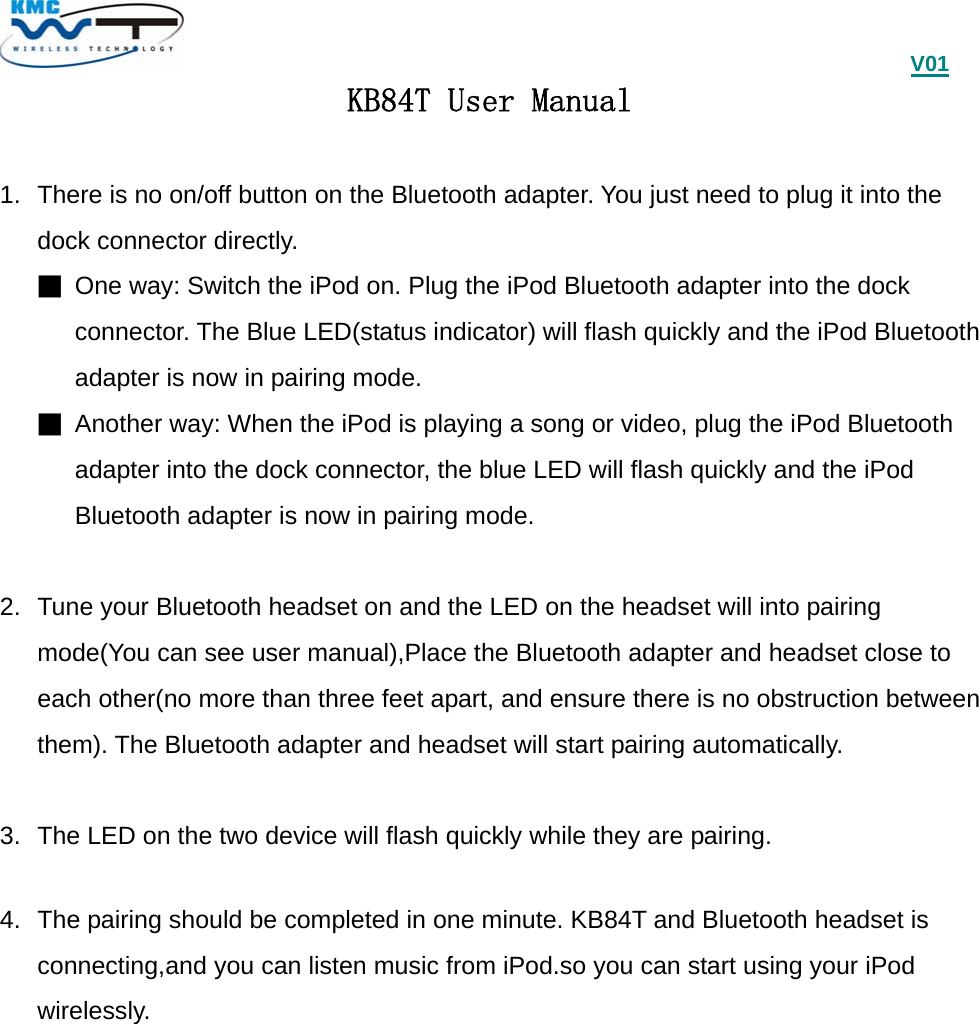                                             V01 KB84T User Manual  1.  There is no on/off button on the Bluetooth adapter. You just need to plug it into the dock connector directly. ■ One way: Switch the iPod on. Plug the iPod Bluetooth adapter into the dock connector. The Blue LED(status indicator) will flash quickly and the iPod Bluetooth   adapter is now in pairing mode. ■ Another way: When the iPod is playing a song or video, plug the iPod Bluetooth adapter into the dock connector, the blue LED will flash quickly and the iPod Bluetooth adapter is now in pairing mode.  2.  Tune your Bluetooth headset on and the LED on the headset will into pairing mode(You can see user manual),Place the Bluetooth adapter and headset close to each other(no more than three feet apart, and ensure there is no obstruction between them). The Bluetooth adapter and headset will start pairing automatically.  3.  The LED on the two device will flash quickly while they are pairing.  4.  The pairing should be completed in one minute. KB84T and Bluetooth headset is connecting,and you can listen music from iPod.so you can start using your iPod wirelessly. 