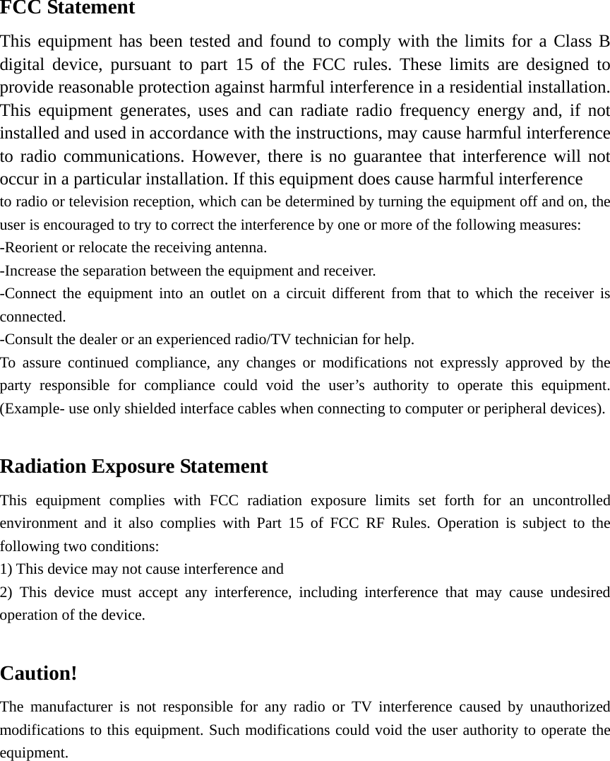  FCC Statement This equipment has been tested and found to comply with the limits for a Class B digital device, pursuant to part 15 of the FCC rules. These limits are designed to provide reasonable protection against harmful interference in a residential installation. This equipment generates, uses and can radiate radio frequency energy and, if not installed and used in accordance with the instructions, may cause harmful interference to radio communications. However, there is no guarantee that interference will not occur in a particular installation. If this equipment does cause harmful interference   to radio or television reception, which can be determined by turning the equipment off and on, the user is encouraged to try to correct the interference by one or more of the following measures: -Reorient or relocate the receiving antenna. -Increase the separation between the equipment and receiver. -Connect the equipment into an outlet on a circuit different from that to which the receiver is connected. -Consult the dealer or an experienced radio/TV technician for help. To assure continued compliance, any changes or modifications not expressly approved by the party responsible for compliance could void the user’s authority to operate this equipment. (Example- use only shielded interface cables when connecting to computer or peripheral devices).  Radiation Exposure Statement This equipment complies with FCC radiation exposure limits set forth for an uncontrolled environment and it also complies with Part 15 of FCC RF Rules. Operation is subject to the following two conditions: 1) This device may not cause interference and 2) This device must accept any interference, including interference that may cause undesired operation of the device.  Caution!  The manufacturer is not responsible for any radio or TV interference caused by unauthorized modifications to this equipment. Such modifications could void the user authority to operate the equipment.   