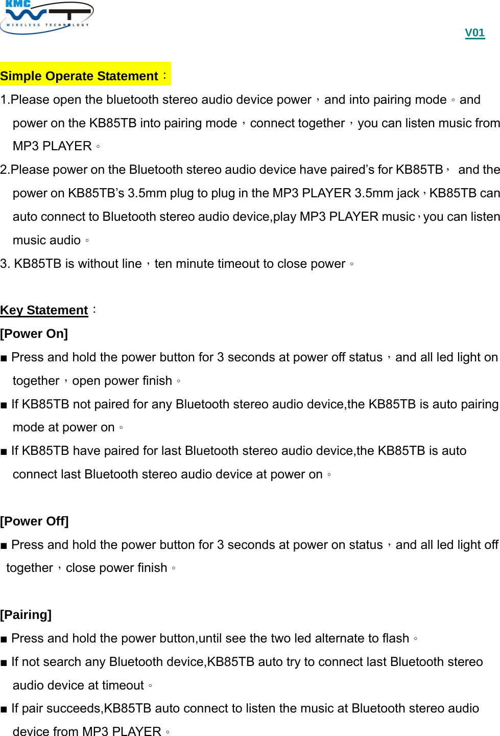                                             V01  Simple Operate Statement： 1.Please open the bluetooth stereo audio device power，and into pairing mode。and power on the KB85TB into pairing mode，connect together，you can listen music from MP3 PLAYER。 2.Please power on the Bluetooth stereo audio device have paired’s for KB85TB， and the power on KB85TB’s 3.5mm plug to plug in the MP3 PLAYER 3.5mm jack，KB85TB can auto connect to Bluetooth stereo audio device,play MP3 PLAYER music，you can listen music audio。 3. KB85TB is without line，ten minute timeout to close power。  Key Statement： [Power On] ■ Press and hold the power button for 3 seconds at power off status，and all led light on together，open power finish。 ■ If KB85TB not paired for any Bluetooth stereo audio device,the KB85TB is auto pairing mode at power on。 ■ If KB85TB have paired for last Bluetooth stereo audio device,the KB85TB is auto connect last Bluetooth stereo audio device at power on。  [Power Off] ■ Press and hold the power button for 3 seconds at power on status，and all led light off together，close power finish。  [Pairing] ■ Press and hold the power button,until see the two led alternate to flash。 ■ If not search any Bluetooth device,KB85TB auto try to connect last Bluetooth stereo audio device at timeout。 ■ If pair succeeds,KB85TB auto connect to listen the music at Bluetooth stereo audio device from MP3 PLAYER。    