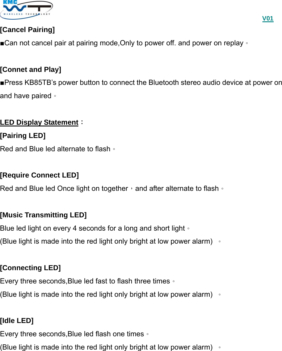                                             V01 [Cancel Pairing] ■Can not cancel pair at pairing mode,Only to power off. and power on replay。   [Connet and Play] ■Press KB85TB’s power button to connect the Bluetooth stereo audio device at power on and have paired。  LED Display Statement： [Pairing LED] Red and Blue led alternate to flash。  [Require Connect LED] Red and Blue led Once light on together，and after alternate to flash。  [Music Transmitting LED] Blue led light on every 4 seconds for a long and short light。 (Blue light is made into the red light only bright at low power alarm)  。  [Connecting LED] Every three seconds,Blue led fast to flash three times。 (Blue light is made into the red light only bright at low power alarm)  。  [Idle LED] Every three seconds,Blue led flash one times。 (Blue light is made into the red light only bright at low power alarm)  。  