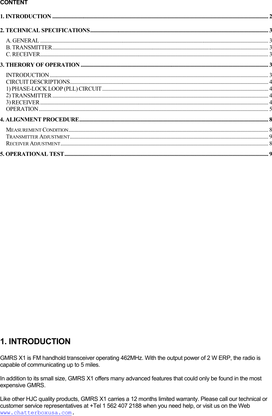 CONTENT 1. INTRODUCTION ................................................................................................................................................................ 2 2. TECHNICAL SPECIFICATIONS.................................................................................................................................... 3 A. GENERAL ......................................................................................................................................................................... 3 B. TRANSMITTER................................................................................................................................................................ 3 C. RECEIVER......................................................................................................................................................................... 3 3. THERORY OF OPERATION ........................................................................................................................................... 3 INTRODUCTION.................................................................................................................................................................. 3 CIRCUIT DESCRIPTIONS................................................................................................................................................... 4 1) PHASE-LOCK LOOP (PLL) CIRCUIT ........................................................................................................................... 4 2) TRANSMITTER ................................................................................................................................................................ 4 3) RECEIVER......................................................................................................................................................................... 4 OPERATION.......................................................................................................................................................................... 5 4. ALIGNMENT PROCEDURE............................................................................................................................................ 8 MEASUREMENT CONDITION.................................................................................................................................................... 8 TRANSMITTER ADJUSTMENT................................................................................................................................................... 9 RECEIVER ADJUSTMENT.......................................................................................................................................................... 8 5. OPERATIONAL TEST ....................................................................................................................................................... 9                         1. INTRODUCTION  GMRS X1 is FM handhold transceiver operating 462MHz. With the output power of 2 W ERP, the radio is capable of communicating up to 5 miles.  In addition to its small size, GMRS X1 offers many advanced features that could only be found in the most expensive GMRS.   Like other HJC quality products, GMRS X1 carries a 12 months limited warranty. Please call our technical or customer service representatives at +Tel 1 562 407 2188 when you need help, or visit us on the Web www.chatterboxusa.com.  