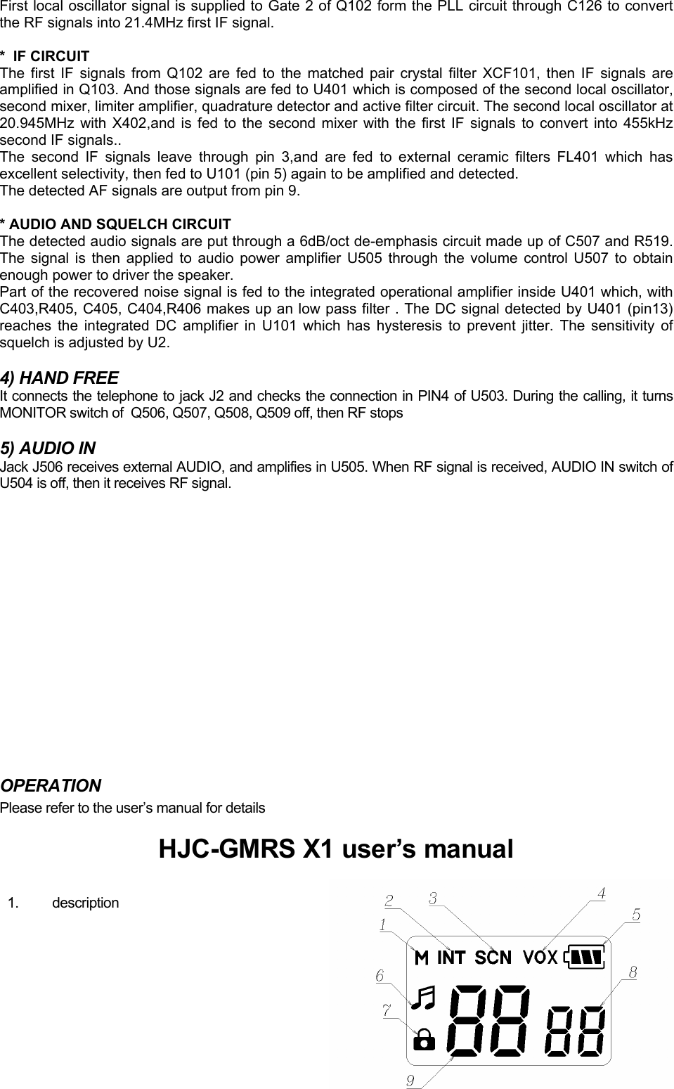 First local oscillator signal is supplied to Gate 2 of Q102 form the PLL circuit through C126 to convert the RF signals into 21.4MHz first IF signal.  *  IF CIRCUIT The first IF signals from Q102 are fed to the matched pair crystal filter XCF101, then IF signals are amplified in Q103. And those signals are fed to U401 which is composed of the second local oscillator, second mixer, limiter amplifier, quadrature detector and active filter circuit. The second local oscillator at 20.945MHz with X402,and is fed to the second mixer with the first IF signals to convert into 455kHz second IF signals.. The second IF signals leave through pin 3,and are fed to external ceramic filters FL401 which has excellent selectivity, then fed to U101 (pin 5) again to be amplified and detected.  The detected AF signals are output from pin 9.  * AUDIO AND SQUELCH CIRCUIT The detected audio signals are put through a 6dB/oct de-emphasis circuit made up of C507 and R519. The signal is then applied to audio power amplifier U505 through the volume control U507 to obtain enough power to driver the speaker. Part of the recovered noise signal is fed to the integrated operational amplifier inside U401 which, with C403,R405, C405, C404,R406 makes up an low pass filter . The DC signal detected by U401 (pin13) reaches the integrated DC amplifier in U101 which has hysteresis to prevent jitter. The sensitivity of squelch is adjusted by U2.  4) HAND FREE It connects the telephone to jack J2 and checks the connection in PIN4 of U503. During the calling, it turns MONITOR switch of  Q506, Q507, Q508, Q509 off, then RF stops  5) AUDIO IN Jack J506 receives external AUDIO, and amplifies in U505. When RF signal is received, AUDIO IN switch of U504 is off, then it receives RF signal.                 OPERATION Please refer to the user’s manual for details  HJC-GMRS X1 user’s manual  1. description  