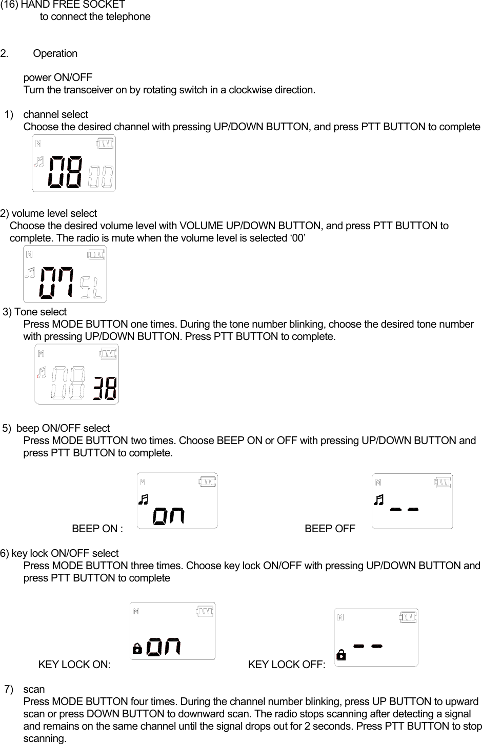 (16) HAND FREE SOCKET to connect the telephone    2. Operation  power ON/OFF Turn the transceiver on by rotating switch in a clockwise direction.   1) channel select Choose the desired channel with pressing UP/DOWN BUTTON, and press PTT BUTTON to complete     2) volume level select Choose the desired volume level with VOLUME UP/DOWN BUTTON, and press PTT BUTTON to   complete. The radio is mute when the volume level is selected ‘00’     3) Tone select Press MODE BUTTON one times. During the tone number blinking, choose the desired tone number with pressing UP/DOWN BUTTON. Press PTT BUTTON to complete.   5)  beep ON/OFF select Press MODE BUTTON two times. Choose BEEP ON or OFF with pressing UP/DOWN BUTTON and press PTT BUTTON to complete.                    BEEP ON :                              BEEP OFF       6) key lock ON/OFF select Press MODE BUTTON three times. Choose key lock ON/OFF with pressing UP/DOWN BUTTON and press PTT BUTTON to complete      KEY LOCK ON:      KEY LOCK OFF:   7) scan  Press MODE BUTTON four times. During the channel number blinking, press UP BUTTON to upward scan or press DOWN BUTTON to downward scan. The radio stops scanning after detecting a signal and remains on the same channel until the signal drops out for 2 seconds. Press PTT BUTTON to stop scanning. 