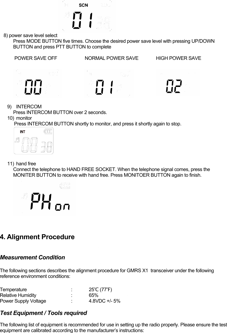     8) power save level select Press MODE BUTTON five times. Choose the desired power save level with pressing UP/DOWN BUTTON and press PTT BUTTON to complete   POWER SAVE OFF             NORMAL POWER SAVE              HIGH POWER SAVE   9) INTERCOM Press INTERCOM BUTTON over 2 seconds. 10) monitor     Press INTERCOM BUTTON shortly to monitor, and press it shortly again to stop.   11)  hand free  Connect the telephone to HAND FREE SOCKET. When the telephone signal comes, press the MONITER BUTTON to receive with hand free. Press MONITOER BUTTON again to finish.    4. Alignment Procedure  Measurement Condition  The following sections describes the alignment procedure for GMRS X1  transceiver under the following reference environment conditions:  Temperature   : 25℃ (77℉) Relative Humidity    :  65% Power Supply Voltage    :  4.8VDC +/- 5%  Test Equipment / Tools required  The following list of equipment is recommended for use in setting up the radio properly. Please ensure the test equipment are calibrated according to the manufacturer’s instructions:  