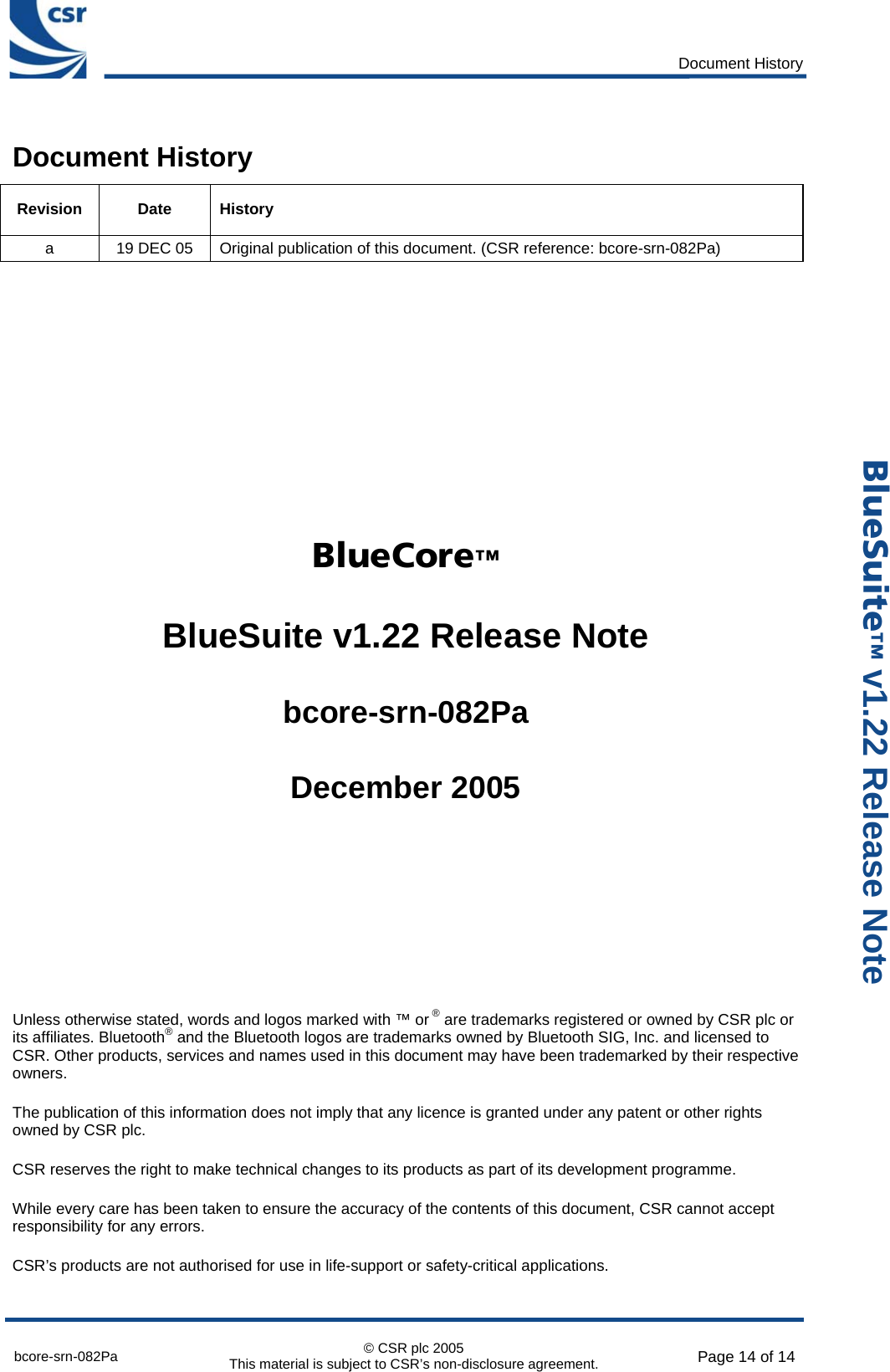      Document History  bcore-srn-082Pa  © CSR plc 2005 This material is subject to CSR’s non-disclosure agreement.  Page 14 of 14  _äìÉpìáíÉ» v1.22 Release Note Document History Revision Date History a  19 DEC 05  Original publication of this document. (CSR reference: bcore-srn-082Pa)        _äìÉ`çêÉ»  BlueSuite v1.22 Release Note  bcore-srn-082Pa  December 2005      Unless otherwise stated, words and logos marked with ™ or ® are trademarks registered or owned by CSR plc or its affiliates. Bluetooth® and the Bluetooth logos are trademarks owned by Bluetooth SIG, Inc. and licensed to CSR. Other products, services and names used in this document may have been trademarked by their respective owners. The publication of this information does not imply that any licence is granted under any patent or other rights owned by CSR plc. CSR reserves the right to make technical changes to its products as part of its development programme. While every care has been taken to ensure the accuracy of the contents of this document, CSR cannot accept responsibility for any errors. CSR’s products are not authorised for use in life-support or safety-critical applications. 