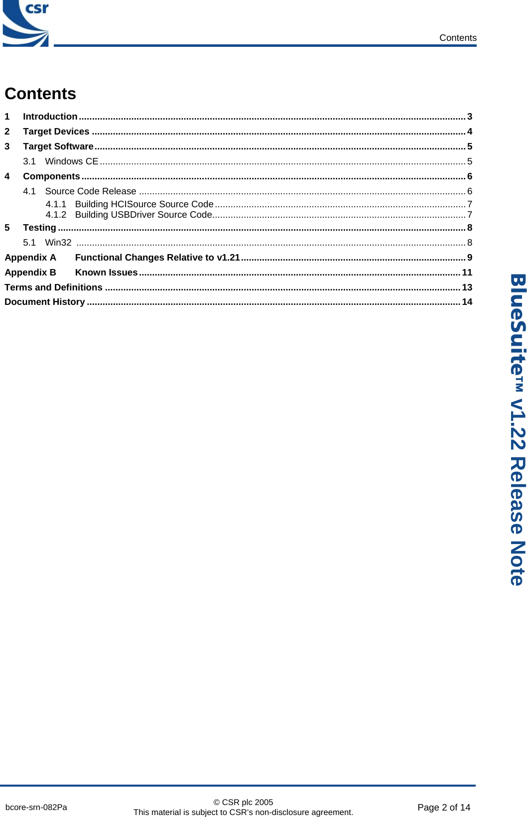      Contents  bcore-srn-082Pa  © CSR plc 2005 This material is subject to CSR’s non-disclosure agreement.  Page 2 of 14  _äìÉpìáíÉ» v1.22 Release Note Contents 1 Introduction....................................................................................................................................................3 2 Target Devices ...............................................................................................................................................4 3 Target Software..............................................................................................................................................5 3.1 Windows CE............................................................................................................................................5 4 Components...................................................................................................................................................6 4.1 Source Code Release .............................................................................................................................6 4.1.1 Building HCISource Source Code................................................................................................7 4.1.2 Building USBDriver Source Code.................................................................................................7 5 Testing ............................................................................................................................................................8 5.1 Win32 .....................................................................................................................................................8 Appendix A Functional Changes Relative to v1.21......................................................................................9 Appendix B Known Issues...........................................................................................................................11 Terms and Definitions ........................................................................................................................................13 Document History ...............................................................................................................................................14   