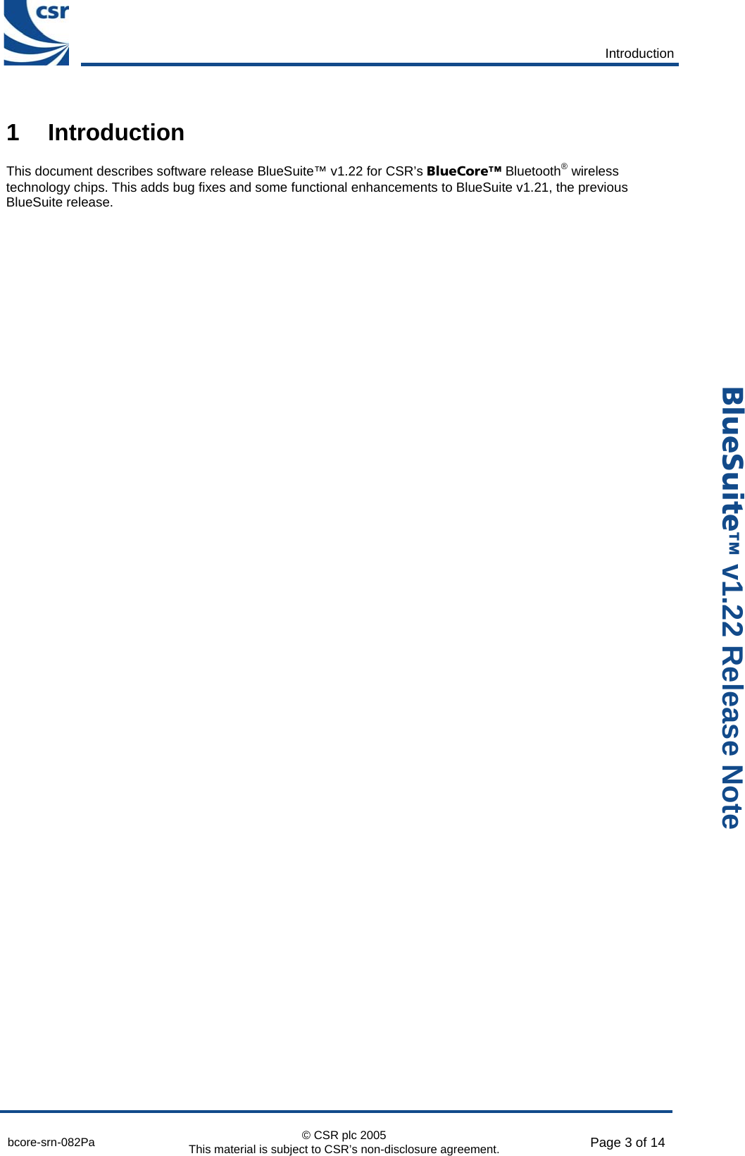       Introduction  bcore-srn-082Pa  © CSR plc 2005 This material is subject to CSR’s non-disclosure agreement.  Page 3 of 14  _äìÉpìáíÉ» v1.22 Release Note 1 Introduction This document describes software release BlueSuite™ v1.22 for CSR’s _äìÉ`çêÉ» Bluetooth® wireless technology chips. This adds bug fixes and some functional enhancements to BlueSuite v1.21, the previous BlueSuite release.  