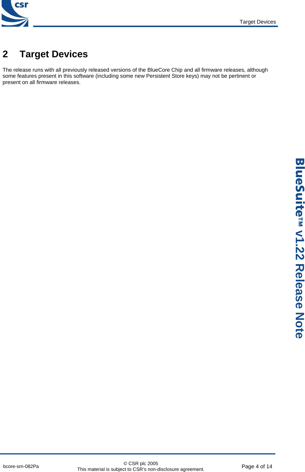       Target Devices  bcore-srn-082Pa  © CSR plc 2005 This material is subject to CSR’s non-disclosure agreement.  Page 4 of 14  _äìÉpìáíÉ» v1.22 Release Note 2 Target Devices The release runs with all previously released versions of the BlueCore Chip and all firmware releases, although some features present in this software (including some new Persistent Store keys) may not be pertinent or present on all firmware releases.  