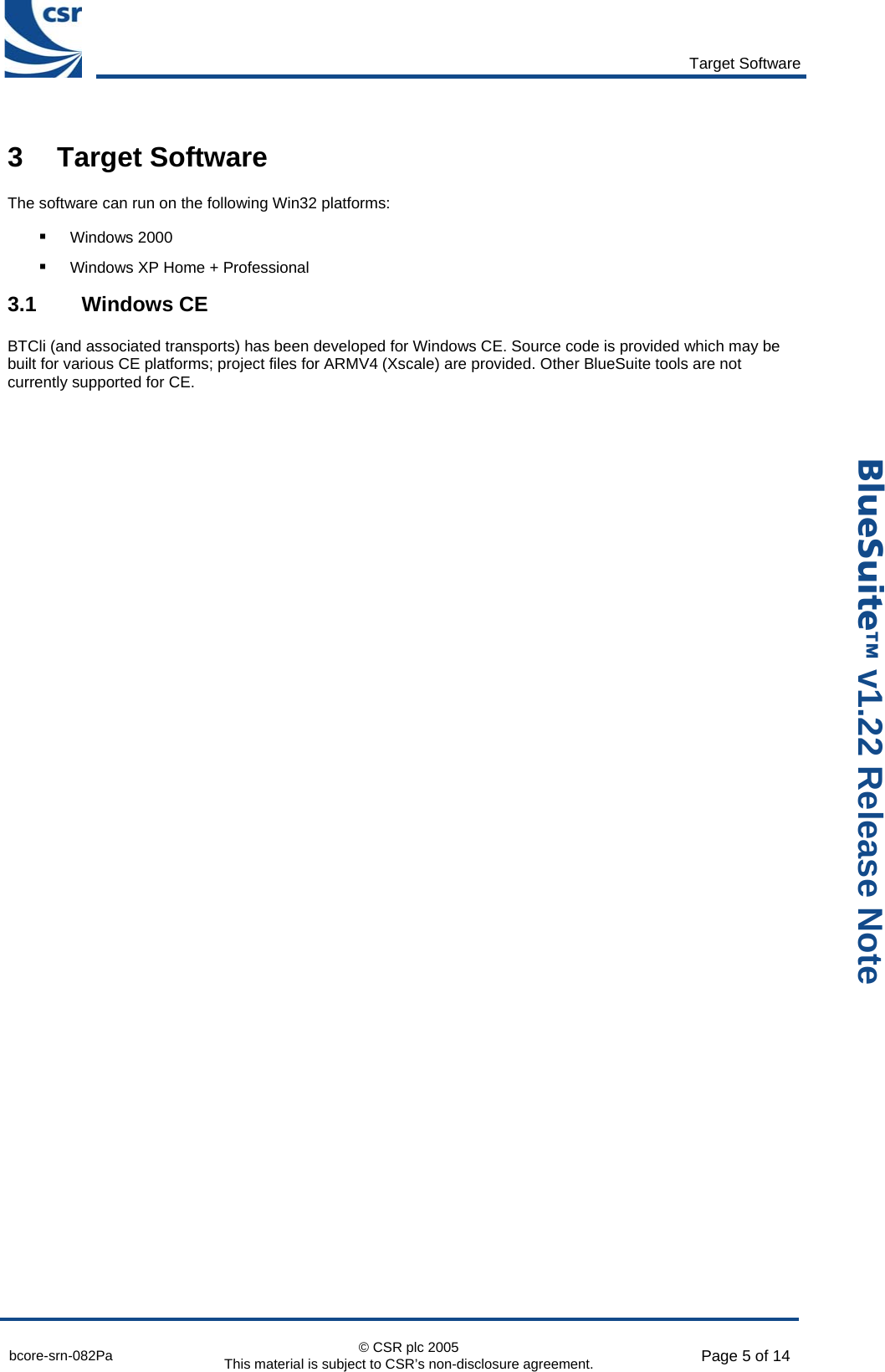       Target Software  bcore-srn-082Pa  © CSR plc 2005 This material is subject to CSR’s non-disclosure agreement.  Page 5 of 14  _äìÉpìáíÉ» v1.22 Release Note 3 Target Software The software can run on the following Win32 platforms: ! Windows 2000 ! Windows XP Home + Professional 3.1 Windows CE BTCli (and associated transports) has been developed for Windows CE. Source code is provided which may be built for various CE platforms; project files for ARMV4 (Xscale) are provided. Other BlueSuite tools are not currently supported for CE.  