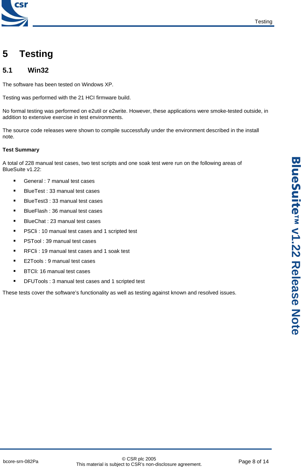       Testing  bcore-srn-082Pa  © CSR plc 2005 This material is subject to CSR’s non-disclosure agreement.  Page 8 of 14  _äìÉpìáíÉ» v1.22 Release Note 5 Testing 5.1 Win32 The software has been tested on Windows XP. Testing was performed with the 21 HCI firmware build. No formal testing was performed on e2util or e2write. However, these applications were smoke-tested outside, in addition to extensive exercise in test environments. The source code releases were shown to compile successfully under the environment described in the install note. Test Summary A total of 228 manual test cases, two test scripts and one soak test were run on the following areas of BlueSuite v1.22: ! General : 7 manual test cases ! BlueTest : 33 manual test cases ! BlueTest3 : 33 manual test cases ! BlueFlash : 36 manual test cases ! BlueChat : 23 manual test cases ! PSCli : 10 manual test cases and 1 scripted test ! PSTool : 39 manual test cases ! RFCli : 19 manual test cases and 1 soak test ! E2Tools : 9 manual test cases ! BTCli: 16 manual test cases ! DFUTools : 3 manual test cases and 1 scripted test These tests cover the software’s functionality as well as testing against known and resolved issues.   