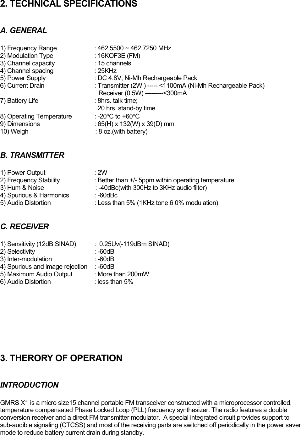 2. TECHNICAL SPECIFICATIONS  A. GENERAL  1) Frequency Range     : 462.5500 ~ 462.7250 MHz 2) Modulation Type     : 16KOF3E (FM) 3) Channel capacity     : 15 channels 4) Channel spacing     : 25KHz 5) Power Supply     : DC 4.8V, Ni-Mh Rechargeable Pack 6) Current Drain      : Transmitter (2W ) ----- &lt;1100mA (Ni-Mh Rechargeable Pack)                                    Receiver (0.5W) ---------&lt;300mA 7) Battery Life      : 8hrs. talk time;               20 hrs. stand-by time 8) Operating Temperature  : -20°C to +60°C  9) Dimensions       : 65(H) x 132(W) x 39(D) mm 10) Weigh                               : 8 oz.(with battery)  B. TRANSMITTER  1) Power Output     : 2W 2) Frequency Stability    : Better than +/- 5ppm within operating temperature  3) Hum &amp; Noise                               : -40dBc(with 300Hz to 3KHz audio filter) 4) Spurious &amp; Harmonics   : -60dBc 5) Audio Distortion     : Less than 5% (1KHz tone 6 0% modulation)  C. RECEIVER  1) Sensitivity (12dB SINAD)  :  0.25Uv(-119dBm SINAD) 2) Selectivity    : -60dB 3) Inter-modulation     : -60dB 4) Spurious and image rejection  : -60dB 5) Maximum Audio Output  : More than 200mW  6) Audio Distortion    : less than 5%         3. THERORY OF OPERATION  INTRODUCTION  GMRS X1 is a micro size15 channel portable FM transceiver constructed with a microprocessor controlled, temperature compensated Phase Locked Loop (PLL) frequency synthesizer. The radio features a double conversion receiver and a direct FM transmitter modulator.  A special integrated circuit provides support to sub-audible signaling (CTCSS) and most of the receiving parts are switched off periodically in the power saver mode to reduce battery current drain during standby.  