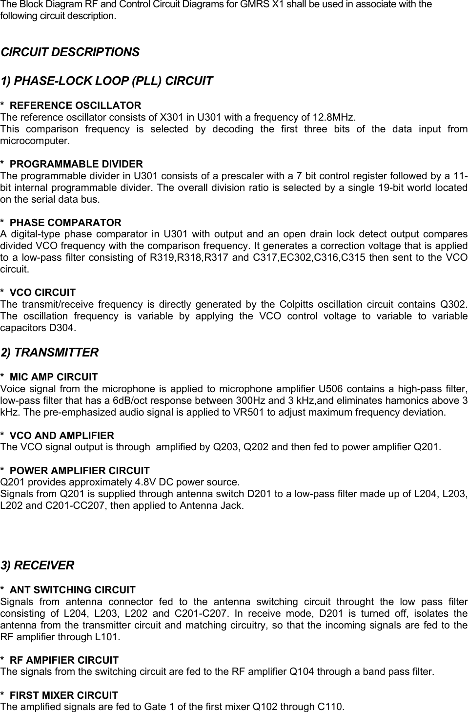 The Block Diagram RF and Control Circuit Diagrams for GMRS X1 shall be used in associate with the following circuit description.  CIRCUIT DESCRIPTIONS  1) PHASE-LOCK LOOP (PLL) CIRCUIT  *  REFERENCE OSCILLATOR The reference oscillator consists of X301 in U301 with a frequency of 12.8MHz.  This comparison frequency is selected by decoding the first three bits of the data input from microcomputer.  *  PROGRAMMABLE DIVIDER The programmable divider in U301 consists of a prescaler with a 7 bit control register followed by a 11-bit internal programmable divider. The overall division ratio is selected by a single 19-bit world located on the serial data bus.  *  PHASE COMPARATOR A digital-type phase comparator in U301 with output and an open drain lock detect output compares divided VCO frequency with the comparison frequency. It generates a correction voltage that is applied to a low-pass filter consisting of R319,R318,R317 and C317,EC302,C316,C315 then sent to the VCO circuit.  *  VCO CIRCUIT The transmit/receive frequency is directly generated by the Colpitts oscillation circuit contains Q302. The oscillation frequency is variable by applying the VCO control voltage to variable to variable capacitors D304.   2) TRANSMITTER  *  MIC AMP CIRCUIT Voice signal from the microphone is applied to microphone amplifier U506 contains a high-pass filter, low-pass filter that has a 6dB/oct response between 300Hz and 3 kHz,and eliminates hamonics above 3 kHz. The pre-emphasized audio signal is applied to VR501 to adjust maximum frequency deviation.  *  VCO AND AMPLIFIER The VCO signal output is through  amplified by Q203, Q202 and then fed to power amplifier Q201.  *  POWER AMPLIFIER CIRCUIT Q201 provides approximately 4.8V DC power source.  Signals from Q201 is supplied through antenna switch D201 to a low-pass filter made up of L204, L203, L202 and C201-CC207, then applied to Antenna Jack.     3) RECEIVER  *  ANT SWITCHING CIRCUIT Signals from antenna connector fed to the antenna switching circuit throught the low pass filter consisting of L204, L203, L202 and C201-C207. In receive mode, D201 is turned off, isolates the antenna from the transmitter circuit and matching circuitry, so that the incoming signals are fed to the RF amplifier through L101.  *  RF AMPIFIER CIRCUIT The signals from the switching circuit are fed to the RF amplifier Q104 through a band pass filter.  *  FIRST MIXER CIRCUIT The amplified signals are fed to Gate 1 of the first mixer Q102 through C110. 