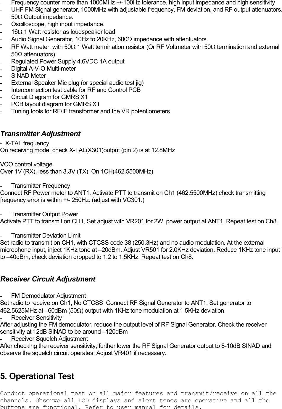 -  Frequency counter more than 1000MHz +/-100Hz tolerance, high input impedance and high sensitivity -  UHF FM Signal generator, 1000MHz with adjustable frequency, FM deviation, and RF output attenuators. 50Ω Output impedance. -  Oscilloscope, high input impedance. - 16Ω 1 Watt resistor as loudspeaker load -  Audio Signal Generator, 10Hz to 20KHz, 600Ω impedance with attentuators. -  RF Watt meter, with 50Ω 1 Watt termination resistor (Or RF Voltmeter with 50Ω termination and external 50Ω attenuators) -  Regulated Power Supply 4.6VDC 1A output - Digital A-V-O Multi-meter - SINAD Meter -  External Speaker Mic plug (or special audio test jig) -  Interconnection test cable for RF and Control PCB -  Circuit Diagram for GMRS X1 -  PCB layout diagram for GMRS X1 -  Tuning tools for RF/IF transformer and the VR potentiometers  Transmitter Adjustment -  X-TAL frequency On receiving mode, check X-TAL(X301)output (pin 2) is at 12.8MHz  VCO control voltage Over 1V (RX), less than 3.3V (TX)  On 1CH(462.5500MHz)   - Transmitter Frequency Connect RF Power meter to ANT1, Activate PTT to transmit on Ch1 (462.5500MHz) check transmitting frequency error is within +/- 250Hz. (adjust with VC301.)  - Transmitter Output Power Activate PTT to transmit on CH1, Set adjust with VR201 for 2W  power output at ANT1. Repeat test on Ch8.  - Transmitter Deviation Limit Set radio to transmit on CH1, with CTCSS code 38 (250.3Hz) and no audio modulation. At the external microphone input, inject 1KHz tone at –20dBm. Adjust VR501 for 2.0KHz deviation. Reduce 1KHz tone input to –40dBm, check deviation dropped to 1.2 to 1.5KHz. Repeat test on Ch8.  Receiver Circuit Adjustment  -  FM Demodulator Adjustment Set radio to receive on Ch1, No CTCSS  Connect RF Signal Generator to ANT1, Set generator to 462.5625MHz at –60dBm (50Ω) output with 1KHz tone modulation at 1.5KHz deviation - Receiver Sensitivity After adjusting the FM demodulator, reduce the output level of RF Signal Generator. Check the receiver sensitivity at 12dB SINAD to be around –120dBm -  Receiver Squelch Adjustment After checking the receiver sensitivity, further lower the RF Signal Generator output to 8-10dB SINAD and observe the squelch circuit operates. Adjust VR401 if necessary.  5. Operational Test  Conduct operational test on all major features and transmit/receive on all the channels. Observe all LCD displays and alert tones are operative and all the buttons are functional. Refer to user manual for details.  