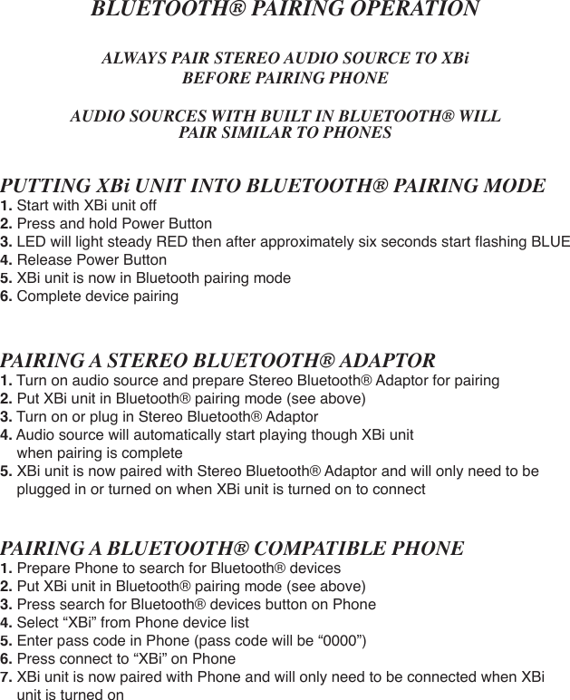 BLUETOOTH® PAIRING OPERATIONALWAYS PAIR STEREO AUDIO SOURCE TO XBi BEFORE PAIRING PHONEAUDIO SOURCES WITH BUILT IN BLUETOOTH® WILL PAIR SIMILAR TO PHONESPUTTING XBi UNIT INTO BLUETOOTH® PAIRING MODE1. Start with XBi unit off2. Press and hold Power Button 3. LED will light steady RED then after approximately six seconds start ﬂ ashing BLUE4. Release Power Button5. XBi unit is now in Bluetooth pairing mode6. Complete device pairing PAIRING A STEREO BLUETOOTH® ADAPTOR1.Turn on audio source and prepare Stereo Bluetooth® Adaptor for pairing2. Put XBi unit in Bluetooth® pairing mode (see above)3. Turn on or plug in Stereo Bluetooth® Adaptor4. Audio source will automatically start playing though XBi unit     when pairing is complete5. XBi unit is now paired with Stereo Bluetooth® Adaptor and will only need to be    plugged in or turned on when XBi unit is turned on to connectPAIRING A BLUETOOTH® COMPATIBLE PHONE1.Prepare Phone to search for Bluetooth® devices2. Put XBi unit in Bluetooth® pairing mode (see above)3. Press search for Bluetooth® devices button on Phone4. Select “XBi” from Phone device list5. Enter pass code in Phone (pass code will be “0000”)6. Press connect to “XBi” on Phone7. XBi unit is now paired with Phone and will only need to be connected when XBi      unit is turned on