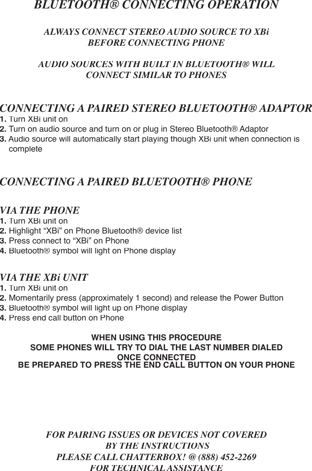 BLUETOOTH® CONNECTING OPERATIONALWAYS CONNECT STEREO AUDIO SOURCE TO XBi BEFORE CONNECTING PHONEAUDIO SOURCES WITH BUILT IN BLUETOOTH® WILL CONNECT SIMILAR TO PHONESCONNECTING A PAIRED STEREO BLUETOOTH® ADAPTOR1.Turn XBi unit on 2. Turn on audio source and turn on or plug in Stereo Bluetooth® Adaptor3. Audio source will automatically start playing though XBi unit when connection is     completeCONNECTING A PAIRED BLUETOOTH® PHONE VIA THE PHONE1.Turn XBi unit on2. Highlight “XBi” on Phone Bluetooth® device list3. Press connect to “XBi” on Phone4. Bluetooth® symbol will light on Phone displayVIA THE XBi UNIT1.Turn XBi unit on2. Momentarily press (approximately 1 second) and release the Power Button3. Bluetooth® symbol will light up on Phone display4. Press end call button on PhoneWHEN USING THIS PROCEDURESOME PHONES WILL TRY TO DIAL THE LAST NUMBER DIALED ONCE CONNECTEDBE PREPARED TO PRESS THE END CALL BUTTON ON YOUR PHONEFOR PAIRING ISSUES OR DEVICES NOT COVERED BY THE INSTRUCTIONSPLEASE CALL CHATTERBOX! @ (888) 452-2269FOR TECHNICAL ASSISTANCE
