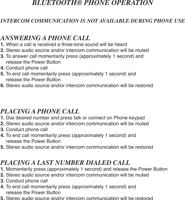 BLUETOOTH® PHONE OPERATIONINTERCOM COMMUNICATION IS NOT AVAILABLE DURING PHONE USEANSWERING A PHONE CALL1.When a call is received a three-tone sound will be heard2. Stereo audio source and/or intercom communication will be muted3. To answer call momentarily press (approximately 1 second) and     release the Power Button4. Conduct phone call5. To end call momentarily press (approximately 1 second) and     release the Power Button6. Stereo audio source and/or intercom communication will be restoredPLACING A PHONE CALL1.Dial desired number and press talk or connect on Phone keypad2. Stereo audio source and/or intercom communication will be muted3. Conduct phone call4. To end call momentarily press (approximately 1 second) and     release the Power Button5. Stereo audio source and/or intercom communication will be restoredPLACING A LAST NUMBER DIALED CALL1. Momentarily press (approximately 1 second) and release the Power Button2. Stereo audio source and/or intercom communication will be muted3. Conduct phone call4. To end call momentarily press (approximately 1 second) and     release the Power Button5. Stereo audio source and/or intercom communication will be restored