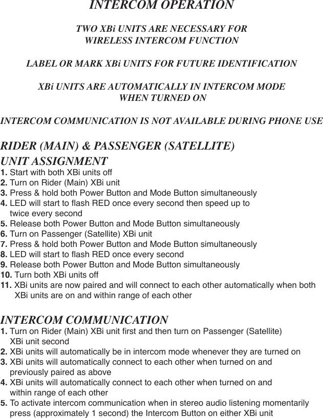 INTERCOM OPERATIONTWO XBi UNITS ARE NECESSARY FOR WIRELESS INTERCOM FUNCTIONLABEL OR MARK XBi UNITS FOR FUTURE IDENTIFICATIONXBi UNITS ARE AUTOMATICALLY IN INTERCOM MODE WHEN TURNED ONINTERCOM COMMUNICATION IS NOT AVAILABLE DURING PHONE USERIDER (MAIN) &amp; PASSENGER (SATELLITE) UNIT ASSIGNMENT1.Start with both XBi units off2. Turn on Rider (Main) XBi unit3. Press &amp; hold both Power Button and Mode Button simultaneously4. LED will start to ﬂ ash RED once every second then speed up to     twice every second5. Release both Power Button and Mode Button simultaneously6. Turn on Passenger (Satellite) XBi unit7. Press &amp; hold both Power Button and Mode Button simultaneously8. LED will start to ﬂ ash RED once every second9. Release both Power Button and Mode Button simultaneously10. Turn both XBi units off11. XBi units are now paired and will connect to each other automatically when both      XBi units are on and within range of each otherINTERCOM COMMUNICATION1.Turn on Rider (Main) XBi unit ﬁ rst and then turn on Passenger (Satellite)     XBi unit second2. XBi units will automatically be in intercom mode whenever they are turned on3. XBi units will automatically connect to each other when turned on and     previously paired as above4. XBi units will automatically connect to each other when turned on and     within range of each other5. To activate intercom communication when in stereo audio listening momentarily    press (approximately 1 second) the Intercom Button on either XBi unit