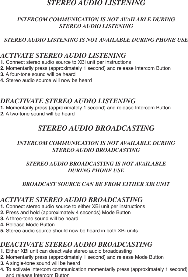 STEREO AUDIO LISTENINGINTERCOM COMMUNICATION IS NOT AVAILABLE DURING STEREO AUDIO LISTENINGSTEREO AUDIO LISTENING IS NOT AVAILABLE DURING PHONE USEACTIVATE STEREO AUDIO LISTENING1.Connect stereo audio source to XBi unit per instructions2. Momentarily press (approximately 1 second) and release Intercom Button3. A four-tone sound will be heard4. Stereo audio source will now be heardDEACTIVATE STEREO AUDIO LISTENING1. Momentarily press (approximately 1 second) and release Intercom Button2. A two-tone sound will be heardSTEREO AUDIO BROADCASTINGINTERCOM COMMUNICATION IS NOT AVAILABLE DURINGSTEREO AUDIO BROADCASTINGSTEREO AUDIO BROADCASTING IS NOT AVAILABLE DURING PHONE USEBROADCAST SOURCE CAN BE FROM EITHER XBi UNITACTIVATE STEREO AUDIO BROADCASTING1. Connect stereo audio source to either XBi unit per instructions2. Press and hold (approximately 4 seconds) Mode Button3. A three-tone sound will be heard4. Release Mode Button5. Stereo audio source should now be heard in both XBi unitsDEACTIVATE STEREO AUDIO BROADCASTING1.Either XBi unit can deactivate stereo audio broadcasting2. Momentarily press (approximately 1 second) and release Mode Button3. A single-tone sound will be heard4. To activate intercom communication momentarily press (approximately 1 second)    and release Intercom Button