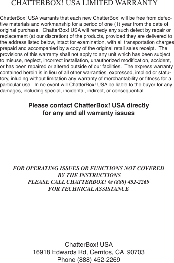 ChatterBox! USA warrants that each new ChatterBox! will be free from defec-tive materials and workmanship for a period of one (1) year from the date of original purchase.  ChatterBox! USA will remedy any such defect by repair or replacement (at our discretion) of the products, provided they are delivered to the address listed below, intact for examination, with all transportation charges prepaid and accompanied by a copy of the original retail sales receipt.  The provisions of this warranty shall not apply to any unit which has been subject to misuse, neglect, incorrect installation, unauthorized modiﬁ cation, accident, or has been repaired or altered outside of our facilities.  The express warranty contained herein is in lieu of all other warranties, expressed, implied or statu-tory, inluding without limitation any warranty of merchantability or ﬁ tness for a particular use.  In no event will ChatterBox! USA be liable to the buyer for any damages, including special, incidental, indirect, or consequential.Please contact ChatterBox! USA directly for any and all warranty issuesFOR OPERATING ISSUES OR FUNCTIONS NOT COVERED BY THE INSTRUCTIONSPLEASE CALL CHATTERBOX! @ (888) 452-2269FOR TECHNICAL ASSISTANCEChatterBox! USA16918 Edwards Rd, Cerritos, CA  90703Phone (888) 452-2269CHATTERBOX! USA LIMITED WARRANTY